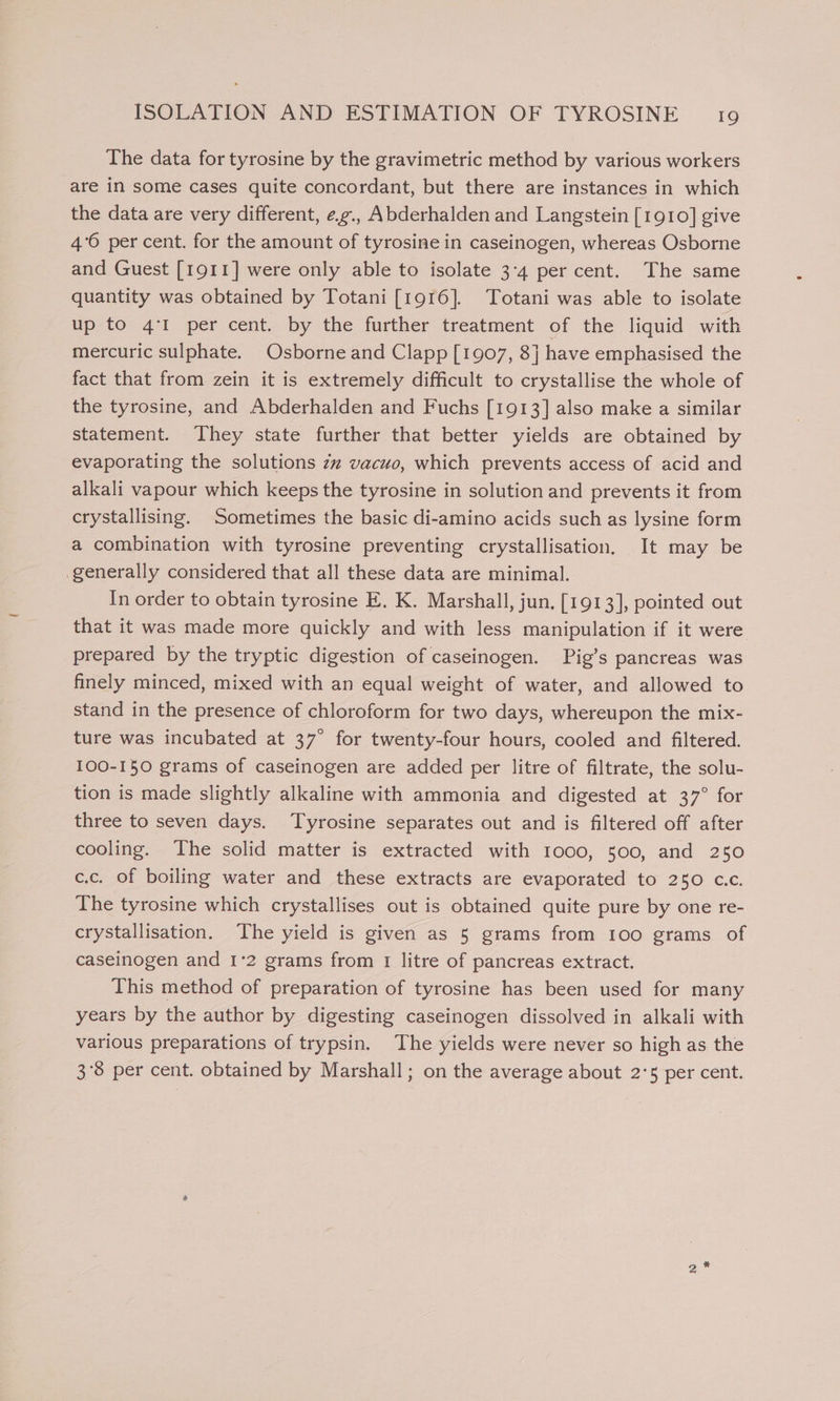 The data for tyrosine by the gravimetric method by various workers are in some cases quite concordant, but there are instances in which the data are very different, e.g., Abderhalden and Langstein [1910] give 4°6 per cent. for the amount of tyrosine in caseinogen, whereas Osborne and Guest [1911] were only able to isolate 3:4 per cent. The same quantity was obtained by Totani [1916]. Totani was able to isolate up to 4°1 per cent. by the further treatment of the liquid with mercuric sulphate. Osborne and Clapp [1907, 8] have emphasised the fact that from zein it is extremely difficult to crystallise the whole of the tyrosine, and Abderhalden and Fuchs [1913] also make a similar statement. They state further that better yields are obtained by evaporating the solutions zz vacuo, which prevents access of acid and alkali vapour which keeps the tyrosine in solution and prevents it from crystallising. Sometimes the basic di-amino acids such as lysine form a combination with tyrosine preventing crystallisation. It may be generally considered that all these data are minimal. In order to obtain tyrosine E. K. Marshall, jun. [1913], pointed out that it was made more quickly and with less manipulation if it were prepared by the tryptic digestion of caseinogen. Pig’s pancreas was finely minced, mixed with an equal weight of water, and allowed to stand in the presence of chloroform for two days, whereupon the mix- ture was incubated at 37° for twenty-four hours, cooled and filtered. 100-150 grams of caseinogen are added per litre of filtrate, the solu- tion is made slightly alkaline with ammonia and digested at 37° for three to seven days. Tyrosine separates out and is filtered off after cooling. The solid matter is extracted with 1000, 500, and 250 c.c. of boiling water and these extracts are evaporated to 250 c.c. The tyrosine which crystallises out is obtained quite pure by one re- crystallisation. The yield is given as 5 grams from 100 grams of caseinogen and 1°2 grams from 1 litre of pancreas extract. This method of preparation of tyrosine has been used for many years by the author by digesting caseinogen dissolved in alkali with various preparations of trypsin. The yields were never so high as the 3°8 per cent. obtained by Marshall; on the average about 2°5 per cent.