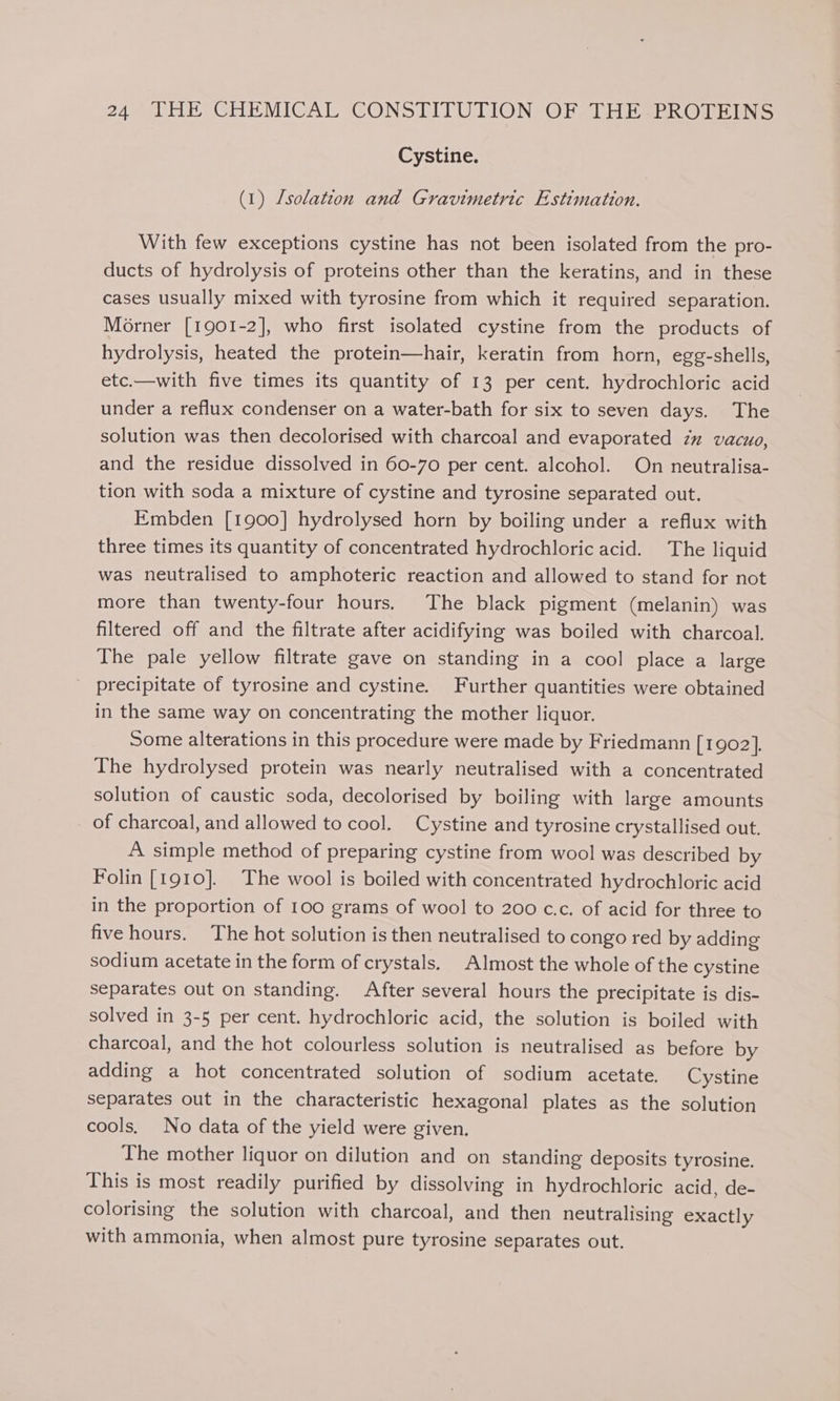 Cystine. (1) /solatzon and Gravimetric Estimation. With few exceptions cystine has not been isolated from the pro- ducts of hydrolysis of proteins other than the keratins, and in these cases usually mixed with tyrosine from which it required separation. Morner [1901-2], who first isolated cystine from the products of hydrolysis, heated the protein—hair, keratin from horn, egg-shells, etc.—with five times its quantity of 13 per cent. hydrochloric acid under a reflux condenser on a water-bath for six to seven days. The solution was then decolorised with charcoal and evaporated zz vacuo, and the residue dissolved in 60-70 per cent. alcohol. On neutralisa- tion with soda a mixture of cystine and tyrosine separated out. Embden [1900] hydrolysed horn by boiling under a reflux with three times its quantity of concentrated hydrochloric acid. The liquid was neutralised to amphoteric reaction and allowed to stand for not more than twenty-four hours. The black pigment (melanin) was filtered off and the filtrate after acidifying was boiled with charcoal. The pale yellow filtrate gave on standing in a cool place a large precipitate of tyrosine and cystine. Further quantities were obtained in the same way on concentrating the mother liquor. Some alterations in this procedure were made by Friedmann [1902], The hydrolysed protein was nearly neutralised with a concentrated solution of caustic soda, decolorised by boiling with large amounts of charcoal, and allowed to cool. Cystine and tyrosine crystallised out. A simple method of preparing cystine from wool was described by Folin [1910]. The wool is boiled with concentrated hydrochloric acid in the proportion of 100 grams of wool to 200 c.c. of acid for three to five hours. The hot solution is then neutralised to congo red by adding sodium acetate in the form of crystals. Almost the whole of the cystine separates out on standing. After several hours the precipitate is dis- solved in 3-5 per cent. hydrochloric acid, the solution is boiled with charcoal, and the hot colourless solution is neutralised as before by adding a hot concentrated solution of sodium acetate. Cystine separates out in the characteristic hexagonal plates as the solution cools. No data of the yield were given. The mother liquor on dilution and on standing deposits tyrosine. This is most readily purified by dissolving in hydrochloric acid, de- colorising the solution with charcoal, and then neutralising exactly with ammonia, when almost pure tyrosine separates out.