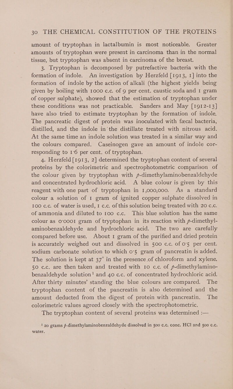 amount of tryptophan in lactalbumin is most noticeable. Greater amounts of tryptophan were present in carcinoma than in the normal tissue, but tryptophan was absent in carcinoma of the breast. 3. Tryptophan is decomposed by putrefactive bacteria with the formation of indole. An investigation by Herzfeld [1913, 1] into the formation of indole by the action of alkali (the highest yields being given by boiling with 1000 c.c. of 9 per cent. caustic soda and I gram of copper sulphate), showed that the estimation of tryptophan under these conditions was not practicable. Sanders and May [1912-13] have also tried to estimate tryptophan by the formation of indole. The pancreatic digest of protein was inoculated with facal bacteria, distilled, and the indole in'the distillate treated with nitrous acid. At the same time an indole solution was treated in a similar way and the colours compared. Caseinogen gave an amount of indole cor- responding to 1°6 per cent. of tryptophan. 4. Herzfeld[1913, 2] determined the tryptophan content of several proteins by the colorimetric and spectrophotometric comparison of the colour given by tryptophan with /-dimethylaminobenzaldehyde and concentrated hydrochloric acid. A blue colour is given by this reagent with one part of tryptophan in 1,000,000. As a standard colour a solution of 1 gram of ignited copper sulphate dissolved in 100 c.c. of water is used, I c.c. of this solution being treated with 20 c.c. of ammonia and diluted to 100 c.c._ This blue solution has the same colour as 0‘0001 gram of tryptophan in its reaction with f-dimethyl- aminobenzaldehyde and hydrochloric acid. The two are carefully compared before use. About 1 gram of the purified and dried protein is accurately weighed out and dissolved in 500 c.c. of O'5 per cent. sodium carbonate solution to which 0°5 gram of pancreatin is added. The solution is kept at 37° in the presence of chloroform and xylene. 50 c.c. are then taken and treated with 10 c.c. of p-dimethylamino- benzaldehyde solution! and 40 c.c. of concentrated hydrochloric acid. After thirty minutes’ standing the blue colours are compared. The tryptophan content of the pancreatin is also determined and the amount deducted from the digest of protein with pancreatin. The colorimetric values agreed closely with the spectrophotometric. The tryptophan content of several proteins was determined :— 1 20 grams p-dimethylaminobenzaldehyde dissolved in 500 c.c. conc. HCl and 500 c.c. water.