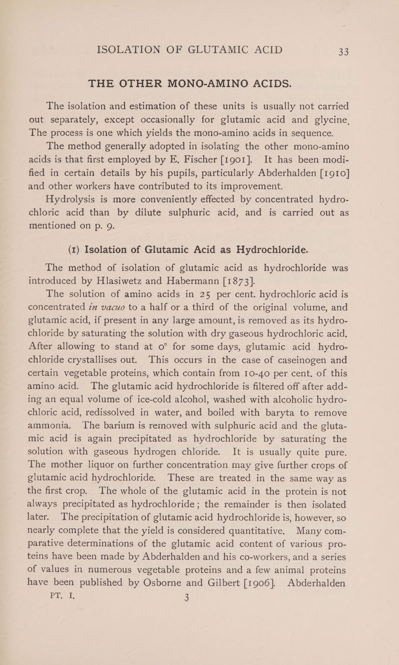 THE OTHER MONO-AMINO ACIDS. The isolation and estimation of these units is usually not carried out separately, except occasionally for glutamic acid and glycine, The process is one which yields the mono-amino acids in sequence. The method generally adopted in isolating the other mono-amino acids is that first employed by E, Fischer [1901]. It has been modi- fied in certain details by his pupils, particularly Abderhalden [1910] and other workers have contributed to its improvement. Hydrolysis is more conveniently effected by concentrated hydro- chloric acid than by dilute sulphuric acid, and is carried out as mentioned on p. 9. (t1) Isolation of Glutamic Acid as Hydrochloride. The method of isolation of glutamic acid as hydrochloride was introduced by Hlasiwetz and Habermann [1873]. The solution of amino acids in 25 per cent. hydrochloric acid is concentrated zz vacuo to a half or a third of the original volume, and glutamic acid, if present in any large amount, is removed as its hydro- chloride by saturating the solution with dry gaseous hydrochloric acid. After allowing to stand at o° for some days, glutamic acid hydro- chloride crystallises out. This occurs in the case of caseinogen and certain vegetable proteins, which contain from 10-40 per cent. of this amino acid. The glutamic acid hydrochloride is filtered off after add- ing an equal volume of ice-cold alcohol, washed with alcoholic hydro- chloric acid, redissolved in water, and boiled with baryta to remove ammonia. The barium is removed with sulphuric acid and the gluta- mic acid is again precipitated as hydrochloride by saturating the solution with gaseous hydrogen chloride. It is usually quite pure. The mother liquor on further concentration may give further crops of glutamic acid hydrochloride. These are treated in the same way as the first crop. The whole of the glutamic acid in the protein is not always precipitated as hydrochloride; the remainder is then isolated later. The precipitation of glutamic acid hydrochloride is, however, so nearly complete that the yield is considered quantitative. Many com- parative determinations of the glutamic acid content of various pro- teins have been made by Abderhalden and his co-workers, and a series of values in numerous vegetable proteins and a few animal proteins have been published by Osborne and Gilbert [1906]. Abderhalden job, le 3