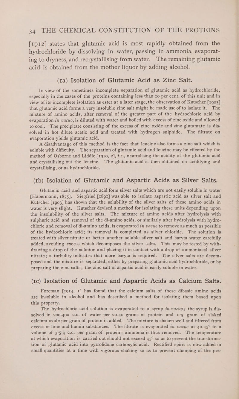 [1912] states that glutamic acid is most rapidly obtained from the hydrochloride by dissolving in water, passing in ammonia, evaporat- ing to dryness, and recrystallising from water. The remaining glutamic acid is obtained from the mother liquor by adding alcohol. (1a) Isolation of Glutamic Acid as Zinc Salt. In view of the sometimes incomplete separation of glutamic acid as hydrochloride, especially in the cases of the proteins containing less than ro per cent. of this unit and in view of its incomplete isolation as ester at a later stage, the observation of Kutscher [1903] - that glutamic acid forms a very insoluble zinc salt might be made use of to isolate it. The mixture of amino acids, after removal of the greater part of the hydrochloric acid by evaporation in vacuo, is diluted with water and boiled with excess of zinc oxide and allowed to cool. The precipitate consisting of the excess of zinc oxide and zinc glutamate is dis- solved in hot dilute acetic acid and treated with hydrogen sulphide. The filtrate on evaporation yields glutamic acid. A disadvantage of this method is the fact that leucine also forms a zinc salt which is soluble with difficulty. Theseparation of glutamic acid and leucine may be effected by the method of Osborne and Liddle [1g910, 2], z.e., neutralising the acidity of the glutamic acid and crystallising out the leucine. The glutamic acid is then obtained on acidifying and crystallising, or as hydrochloride. (Ib) Isolation of Glutamic and Aspartic Acids as Silver Salts. Glutamic acid and aspartic acid form silver salts which are not easily soluble in water [Habermann, 1875]. Siegfried [1891] was able to isolate aspartic acid as silver salt and Kutscher [1903] has shown that the solubility of the silver salts of these amino acids in water is very slight. Kutscher devised a method for isolating these units depending upon the insolubility of the silver salts. The mixture of amino acids after hydrolysis with sulphuric acid and removal of the di-amino acids, or similarly after hydrolysis with hydro- chloric and removal of di-amino acids, is evaporated 7m vacuo to remove as much as possible of the hydrochloric acid; its removal is completed as silver chloride. The solution is treated with silver nitrate or better another soluble silver salt and baryta water carefully added, avoiding excess which decomposes the silver salts. This may be tested by with- drawing a drop of the solution and placing it in contact with a drop of ammoniacal silver nitrate; a turbidity indicates that more baryta is required. The silver salts are decom- posed and the mixture is separated, either by preparing glutamic acid hydrochloride, or by preparing the zinc salts; the zinc salt of aspartic acid is easily soluble in water. (Ic) Isolation of Glutamic and Aspartic Acids as Calcium Salts. Foreman [191t4, 1] has found that the calcium salts of these dibasic amino acids are insoluble in alcohol and has described a method for isolating them based upon this property. The hydrochloric acid solution is evaporated to a syrup in vacuo; the syrup is dis- solved in 200-400 c.c. of water per 20-40 grams of protein and o*5 gram of slaked calcium oxide per gram of protein is added. The mixture is shaken well and filtered from excess of lime and humin substances, The filtrate is evaporated im vacuo at 40-45° to a volume of 3'5-4 c.c. per gram of protein; ammonia is thus removed. The temperature at which evaporation is carried out should not exceed 45° so as to prevent the transforma- tion of glutamic acid into pyrrolidone carboxylic acid. Rectified spirit is now added in small quantities at a time with vigorous shaking so as to prevent clumping of the pre-