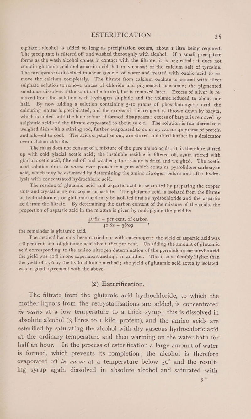 cipitate ; alcohol is added so long as precipitation occurs, about 1 litre being required. The precipitate is filtered off and washed thoroughly with alcohol. If a small precipitate forms as the wash alcohol comes in contact with the filtrate, it is neglected: it does not contain glutamic acid and aspartic acid, but may consist of the calcium salt of tyrosine. The precipitate is dissolved in about 300 c.c. of water and treated with oxalic acid to re- move the calcium completely. The filtrate from calcium oxalate is treated with silver sulphate solution to remove traces of chloride and pigmented substance; the pigmented substance dissolves if the solution be heated, but is removed later. Excess of silver is re- moved from the solution with hydrogen sulphide and the volume reduced to about one half. By now adding a solution containing 5-10 grams of phosphotungstic acid the colouring matter is precipitated, and the excess of this reagent is thrown down by baryta, which is added unti! the blue colour, if formed, disappears ; excess of baryta is removed by sulphuric acid and the filtrate evaporated to about 50 c.c. The solution is transferred to a weighed dish with a stirring rod, further evaporated to 20 or 25 c.c. for 40 grams of protein and allowed to cool. The acids crystallise out, are stirred and dried further in a desiccator over calcium chloride. The mass does not consist of a mixture of the pure amino acids; it is therefore stirred up with cold glacial acetic acid; the insoluble residue is filtered off, again stirred with glacial acetic acid, filtered off and washed ; the residue is dried and weighed. The acetic acid solution dries in vacuo over potash to a gum which contains pyrrolidone carboxylic acid, which may be estimated by determining the amino nitrogen before and after hydro- lysis with concentrated hydrochloric acid. The residue of glutamic acid and aspartic acid is separated by preparing the copper salts and crystallising out copper aspartate. The glutamic'acid is isolated from the filtrate as hydrochloride ; or glutamic acid may be isolated first as hydrochloride and the aspartic acid from the filtrate. By determining the carbon content of the mixture of the acids, the propoition of aspartic acid in the mixture is given by multiplying the yield by 40°82 — per cent. of carbon 40°32 — 36°09 b the remainder is glutamic acid. The method has only been carried out with caseinogen; the yield of aspartic acid was 1°8 per cent. and of glutamic acid about 16°2 per cent. On adding the amount of glutamic acid corresponding to the amino nitrogen determination of the pyrrolidone carboxylic acid the yield was 21°8 in one experiment and 24'r in another. This is considerably higher than the yield of 15°6 by the hydrochloride method ; the yield of glutamic acid actually isolated was in good agreement with the above. (2) Esterification. The filtrate from the glutamic acid hydrochloride, to which the mother liquors from the recrystallisations are added, is concentrated in vacuo at a low temperature to a thick syrup; this is dissolved in absolute alcohol (3 litres to 1 kilo. protein), and the amino acids are esterified by saturating the alcohol with dry gaseous hydrochloric acid at the ordinary temperature and then warming on the water-bath for half an hour. In the process of esterification a large amount of water is formed, which prevents its completion; the alcohol is therefore evaporated off zz vacuo at a temperature below 50° and the result- ing syrup again dissolved in absolute alcohol and saturated with 3%