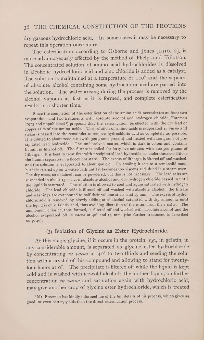 dry gaseous hydrochloric acid. In some cases it may be necessary to repeat this operation once more. The esterification, according to Osborne and Jones [1910, 2], is more advantageously effected by the method of Phelps and Tillotson. The concentrated solution of amino acid hydrochlorides is dissolved in alcoholic hydrochloric acid and zinc chloride is added as a catalyst. The solution is maintained at a temperature of 100° and the vapours of absolute alcohol containing some hydrochloric acid are passed into the solution. The water arising during the process is removed by the alcohol vapours as fast as it is formed, and complete esterification results in a shorter time. Since the completion of the esterification of the amino acids necessitates at least two evaporations and two treatments with absolute alcohol and hydrogen chloride, Foreman [1913 and unpublished ] proposed that the esterification be effected with the dry lead or copper salts of the amino acids. The solution of amino acids is evaporated in vacuo and steam is passed into the remainder to remove hydrochloric acid as completely as possible. It is diluted to about 2000 c.c. (with 320 grams protein) and heated with too grams of pre- cipitated lead hydroxide. The undissolved matter, which is dark in colour and contains humin, is filtered off. The filtrate is boiled for forty-five minutes with 400-500 grams of litharge. It is best to treat first with precipitated lead hydroxide, as under these conditions the humin separates in a flocculent state. The excess of litharge is filtered off and washed, and the solution is evaporated to about 500 c.c. On cooling it sets to a semi-solid mass, but it is stirred up on a water-bath until it becomes too viscous and dried in a steam oven. The dry mass, so obtained, can be powdered, but this is not necessary. The lead salts are suspended in about 1500 c.c. of absolute alcohol and dry hydrogen chloride passed in until the liquid is saturated. The solution is allowed to cool and again saturated with hydrogen chloride. The lead chloride is filtered off and washed with absolute alcohol; the filtrate and washings are evaporated to half their volume at 4o° and 15 mm. The excess of hydro- chloric acid is removed by slowly adding at 0° alcohol saturated with dry ammonia until the liquid is only faintly acid, thus avoiding liberation of the esters from their salts. The ammonium chloride, thus formed, is filtered off and washed with absolute alcohol and the alcohol evaporated off in vacuo at 40° and 15 mm. (the further treatment is described on p. 40). (3) Isolation of Glycine as Ester Hydrochloride. At this stage, glycine, if it occurs in the protein, ¢.g., in gelatin, in any considerable amount, is separated as glycine ester hydrochloride by concentrating zz vacuo at 40° to two-thirds and seeding the solu- tion with a crystal of this compound and allowing to stand for twenty- four hours at o°.. The precipitate is filtered off while the liquid is kept cold and is washed with ice-cold alcohol; the mother liquor, on further concentration zz vacuo and saturation again with hydrochloric acid, may give another crop of glycine ester hydrochloride, which is treated 1 Mr, Foreman has kindly informed me of the full details of his process, which gives as good, or even better, yields than the direct esterification process.