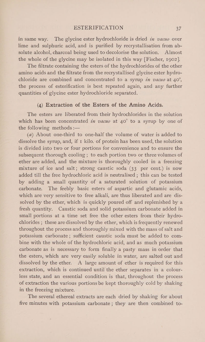 in same way. The glycine ester hydrochloride is dried z”% vacuo over lime and sulphuric acid, and is purified by recrystallisation from ab- solute alcohol, charcoal being used to decolorise the solution. Almost the whole of the glycine may be isolated in this way [Fischer, 1902]. The filtrate containing the esters of the hydrochlorides of the other amino acids and the filtrate from the recrystallised glycine ester hydro- chloride are combined and concentrated to a syrup zz vacuo at 40°, the process of esterification is best repeated again, and any further quantities of glycine ester hydrochloride separated. (4) Extraction of the Esters of the Amino Acids. The esters are liberated from their hydrochlorides in the solution which has been concentrated zz vacuo at 40° to a syrup by one of the following methods :— (2) About one-third to one-half the volume of water is added to dissolve the syrup, and, if 1 kilo. of protein has been used, the solution is divided into two or four portions for convenience and to ensure the subsequent thorough cooling ; to each portion two or three volumes of ether are added, and the mixture is thoroughly cooled in a freezing mixture of ice and salt; strong caustic soda (33 per cent.) is now added till the free hydrochloric acid is neutralised ; this can be tested by adding a small quantity of a saturated solution of potassium carbonate. The feebly basic esters of aspartic and glutamic acids, which are very sensitive to free alkali, are thus liberated and are dis- solved by the ether, which is quickly poured off and replenished by a fresh quantity. Caustic soda and solid potassium carbonate added in small portions at a time set free the other esters from their hydro- chlorides ; these are dissolved by the ether, which is frequently renewed throughout the process and thoroughly mixed with the mass of salt and potassium carbonate; sufficient caustic soda must be added to com- bine with the whole of the hydrochloric acid, and as much potassium carbonate as is necessary to form finally a pasty mass in order that the esters, which are very easily soluble in water, are salted out and dissolved by the ether. A large amount of ether is required for this extraction, which is continued until the ether separates in a colour- less state, and an essential condition is that, throughout the process of extraction the various portions be kept thoroughly cold by shaking in the freezing mixture. The several ethereal extracts are each dried by shaking for about five minutes with potassium carbonate; they are then combined to-