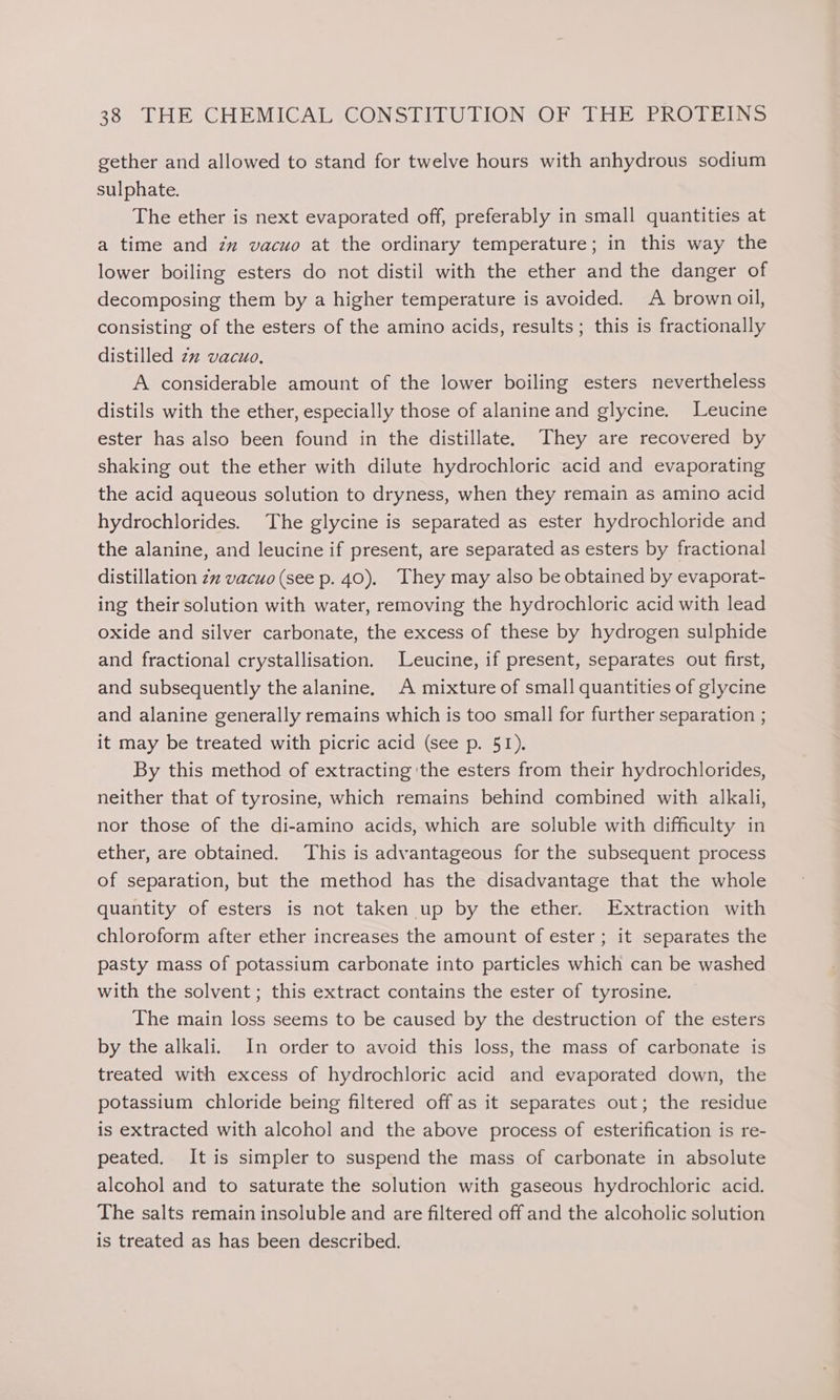 gether and allowed to stand for twelve hours with anhydrous sodium sulphate. The ether is next evaporated off, preferably in small quantities at a time and zz vacuo at the ordinary temperature; in this way the lower boiling esters do not distil with the ether and the danger of decomposing them by a higher temperature is avoided. A brown oil, consisting of the esters of the amino acids, results; this is fractionally distilled zz vacuo, A considerable amount of the lower boiling esters nevertheless distils with the ether, especially those of alanine and glycine. Leucine ester has also been found in the distillate. They are recovered by shaking out the ether with dilute hydrochloric acid and evaporating the acid aqueous solution to dryness, when they remain as amino acid hydrochlorides. The glycine is separated as ester hydrochloride and the alanine, and leucine if present, are separated as esters by fractional distillation 2% vacuo (see p. 40). They may also be obtained by evaporat- ing their solution with water, removing the hydrochloric acid with lead oxide and silver carbonate, the excess of these by hydrogen sulphide and fractional crystallisation. Leucine, if present, separates out first, and subsequently the alanine. A mixture of small quantities of glycine and alanine generally remains which is too small for further separation ; it may be treated with picric acid (see p. 51). By this method of extracting 'the esters from their hydrochlorides, neither that of tyrosine, which remains behind combined with alkali, nor those of the di-amino acids, which are soluble with difficulty in ether, are obtained. This is advantageous for the subsequent process of separation, but the method has the disadvantage that the whole quantity of esters is not taken up by the ether. Extraction with chloroform after ether increases the amount of ester; it separates the pasty mass of potassium carbonate into particles which can be washed with the solvent ; this extract contains the ester of tyrosine. The main loss seems to be caused by the destruction of the esters by the alkali. In order to avoid this loss, the mass of carbonate is treated with excess of hydrochloric acid and evaporated down, the potassium chloride being filtered off as it separates out; the residue is extracted with alcohol and the above process of esterification is re- peated. It is simpler to suspend the mass of carbonate in absolute alcohol and to saturate the solution with gaseous hydrochloric acid. The salts remain insoluble and are filtered off and the alcoholic solution is treated as has been described.