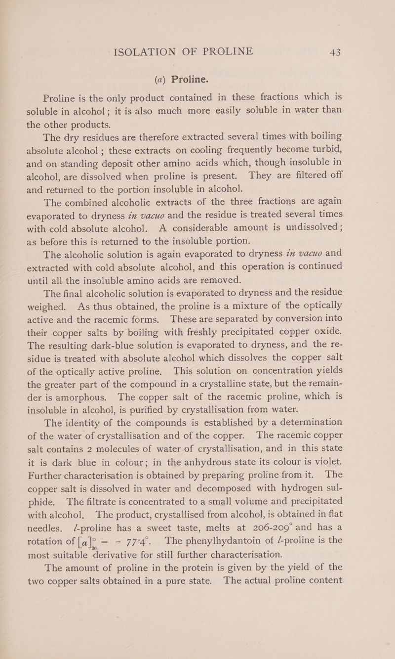 (a) Proline. Proline is the only product contained in these fractions which is soluble in alcohol; it is also much more easily soluble in water than the other products. The dry residues are therefore extracted several times with boiling absolute alcohol ; these extracts on cooling frequently become turbid, and on standing deposit other amino acids which, though insoluble in alcohol, are dissolved when proline is present. They are filtered off and returned to the portion insoluble in alcohol. The combined alcoholic extracts of the three fractions are again evaporated to dryness zz vacuo and the residue is treated several times with cold absolute alcohol. A considerable amount is undissolved ; as before this is returned to the insoluble portion. The alcoholic solution is again evaporated to dryness zz vacuo and extracted with cold absolute alcohol, and this operation is continued until all the insoluble amino acids are removed. The final alcoholic solution is evaporated to dryness and the residue weighed. As thus obtained, the proline is a mixture of the optically active and the racemic forms. These are separated by conversion into their copper salts by boiling with freshly precipitated copper oxide. The resulting dark-blue solution is evaporated to dryness, and the re- sidue is treated with absolute alcohol which dissolves the copper salt of the optically active proline. This solution on concentration yields the greater part of the compound in a crystalline state, but the remain- der is amorphous. The copper salt of the racemic proline, which is insoluble in alcohol, is purified by crystallisation from water. The identity of the compounds is established by a determination of the water of crystallisation and of the copper. The racemic copper salt contains 2 molecules of water of crystallisation, and in this state it is dark blue in colour; in the anhydrous state its colour is violet. Further characterisation is obtained by preparing proline from it. ‘The copper salt is dissolved in water and decomposed with hydrogen sul- phide. The filtrate is concentrated to a small volume and precipitated with alcohol, The product, crystallised from alcohol, is obtained in flat needles. /-proline has a sweet taste, melts at 206-209 and has a rotation of La]? = — 774°. The phenylhydantoin of /-proline is the most suitable derivative for still further characterisation. The amount of proline in the protein is given by the yield of the two copper salts obtained in a pure state. The actual proline content