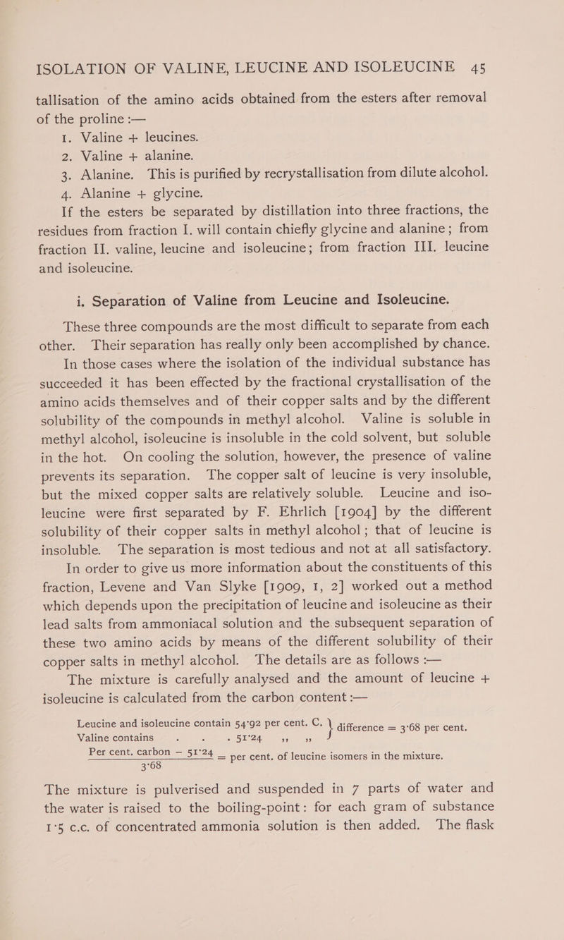 tallisation of the amino acids obtained from the esters after removal of the proline :— 1. Valine + leucines. 2. Valine + alanine. 3. Alanine. This is purified by recrystallisation from dilute alcohol. 4. Alanine + glycine. If the esters be separated by distillation into three fractions, the residues from fraction I. will contain chiefly glycine and alanine; from fraction II. valine, leucine and isoleucine; from fraction III. leucine and isoleucine. i. Separation of Valine from Leucine and Isoleucine. These three compounds are the most difficult to separate from each other. Their separation has really only been accomplished by chance. In those cases where the isolation of the individual substance has succeeded it has been effected by the fractional crystallisation of the amino acids themselves and of their copper salts and by the different solubility of the compounds in methyl alcohol. Valine is soluble in methyl alcohol, isoleucine is insoluble in the cold solvent, but soluble in the hot. On cooling the solution, however, the presence of valine prevents its separation. The copper salt of leucine is very insoluble, but the mixed copper salts are relatively soluble. Leucine and iso- leucine were first separated by F. Ehrlich [1904] by the different solubility of their copper salts in methyl alcohol; that of leucine is insoluble. The separation is most tedious and not at all satisfactory. In order to give us more information about the constituents of this fraction, Levene and Van Slyke [1909, 1, 2] worked out a method which depends upon the precipitation of leucine and isoleucine as their lead salts from ammoniacal solution and the subsequent separation of these two amino acids by means of the different solubility of their copper salts in methyl alcohol. The details are as follows :— The mixture is carefully analysed and the amount of leucine + isoleucine is calculated from the carbon content :— Leucine and isoleucine contain 54°92 per cent. C. \ difference = 3°68 per cent Valine contains ; é » 51°24 aheee Abs Per cent. carbon — 51°2 ves : . “ 51°74 — per cent. of leucine isomers in the mixture. 3° The mixture is pulverised and suspended in 7 parts of water and the water is raised to the boiling-point: for each gram of substance 1°5 c.c. of concentrated ammonia solution is then added. The flask