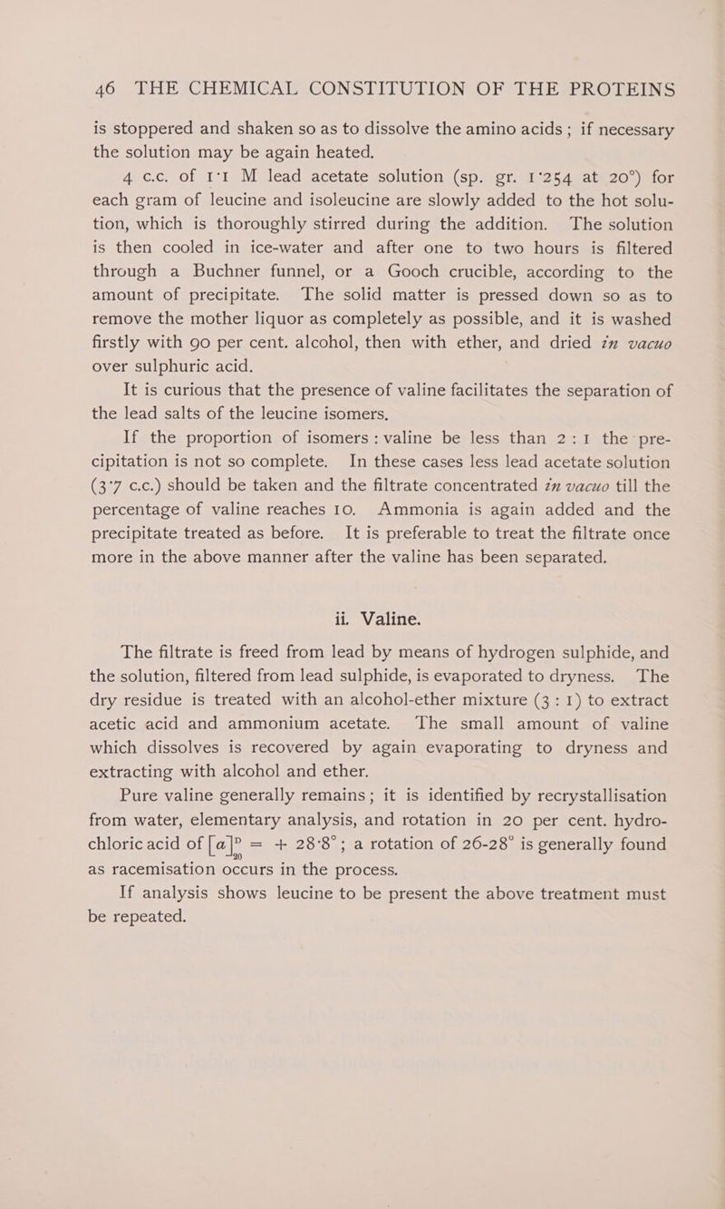 is stoppered and shaken so as to dissolve the amino acids ; if necessary the solution may be again heated. 4 c.c. of 1°1 M lead acetate solution (sp. gr. 1'254 at 20°) for each gram of leucine and isoleucine are slowly added to the hot solu- tion, which is thoroughly stirred during the addition. The solution is then cooled in ice-water and after one to two hours is filtered through a Buchner funnel, or a Gooch crucible, according to the amount of precipitate. The solid matter is pressed down so as to remove the mother liquor as completely as possible, and it is washed firstly with 90 per cent. alcohol, then with ether, and dried zx vacuo over sulphuric acid. It is curious that the presence of valine facilitates the separation of the lead salts of the leucine isomers. If the proportion of isomers: valine be less than 2:1 the pre- cipitation is not so complete. In these cases less lead acetate solution (3°7 c.c.) should be taken and the filtrate concentrated zz vacuo till the percentage of valine reaches 10. Ammonia is again added and the precipitate treated as before. It is preferable to treat the filtrate once more in the above manner after the valine has been separated. ii. Valine. The filtrate is freed from lead by means of hydrogen sulphide, and the solution, filtered from lead sulphide, is evaporated to dryness. The dry residue is treated with an alcohol-ether mixture (3: 1) to extract acetic acid and ammonium acetate. The small amount of valine which dissolves is recovered by again evaporating to dryness and extracting with alcohol and ether. Pure valine generally remains; it is identified by recrystallisation from water, elementary analysis, and rotation in 20 per cent. hydro- chloric acid of Le]? = + 28°8°; a rotation of 26-28 is generally found as racemisation occurs in the process. If analysis shows leucine to be present the above treatment must be repeated.