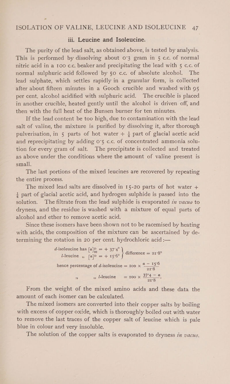 ot ISOLATION OF VALINE, LEUCINE AND ISOLEUCINE 47 iii. Leucine and Isoleucine. The purity of the lead salt, as obtained above, is tested by analysis. This is performed by dissolving about 0°3 gram in 5 cc. of normal nitric acid in a 100 c.c, beaker and precipitating the lead with 5 c.c. of normal sulphuric acid followed by 50 c.c. of absolute alcohol. The lead sulphate, which settles rapidly in a granular form, is collected after about fifteen minutes in a Gooch crucible and washed with 95 per cent, alcohol acidified with sulphuric acid. The crucible is placed in another crucible, heated gently until the alcohol is driven off, and then with the full heat of the Bunsen burner for ten minutes. If the lead content be too high, due to contamination with the lead salt of valine, the mixture is purified by dissolving it, after thorough pulverisation, in 5 parts of hot water + 4 part of glacial acetic acid and reprecipitating by adding 0°5 c.c. of concentrated ammonia solu- tion for every gram of salt. The precipitate is collected and treated as above under the conditions where the amount of valine present is small. The last portions of the mixed leucines are recovered by repeating the entire process. The mixed lead salts are dissolved in 15-20 parts of hot water + 4 part of glacial acetic acid, and hydrogen sulphide is passed into the solution. The filtrate from the lead sulphide is evaporated zz vacuo to dryness, and the residue is washed with a mixture of equal parts of alcohol and ether to remove acetic acid. Since these isomers have been shown not to be racemised by heating with acids, the composition of the mixture can be ascertained by de- termining the rotation in 20 per cent. hydrochloric acid :— d-isoleucine has [a|]P = + 37°4° we8 difference = 21°8° l-leucine ,, [@]&gt; = + 15°6° hence percentage of d-isoleucine = 100 x ae 21° ia ,, Ieleucine = 100 x 3747 % 21°8 From the weight of the mixed amino acids and these data the amount of each isomer can be calculated. The mixed isomers are converted into their copper salts by boiling with excess of copper oxide, which is thoroughly boiled out with water to remove the last traces of the copper salt of leucine which is pale blue in colour and very insoluble. The solution of the copper salts is evaporated to dryness zm vacuo.