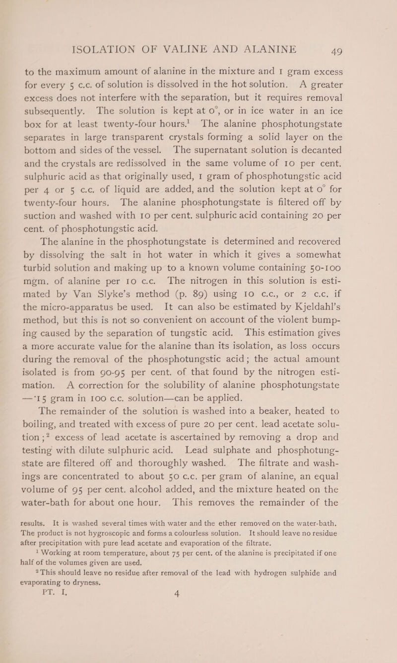 to the maximum amount of alanine in the mixture and I gram excess for every 5 c.c. of solution is dissolved in the hot solution. A greater excess does not interfere with the separation, but it requires removal subsequently. The solution is kept at 0’, or in ice water in an ice box for at least twenty-four hours.’ The alanine phosphotungstate separates in large transparent crystals forming a solid layer on the bottom and sides of the vessel. The supernatant solution is decanted and the crystals are redissolved in the same volume of I0 per cent. sulphuric acid as that originally used, I gram of phosphotungstic acid per 4 or 5 c.c. of liquid are added, and the solution kept at o° for twenty-four hours. The alanine phosphotungstate is filtered off by suction and washed with 10 per cent. sulphuric acid containing 20 per cent. of phosphotungstic acid. The alanine in the phosphotungstate is determined and recovered by dissolving the salt in hot water in which it gives a somewhat turbid solution and making up to a known volume containing 50-100 mgm. of alanine per 10 cc. The nitrogen in this solution is esti- mated by Van Slyke’s method (p. 89) using Io cc., or 2 cc. if the micro-apparatus be used. It can also be estimated by Kjeldahl’s method, but this is not so convenient on account of the violent bump- ing caused by the separation of tungstic acid. This estimation gives a more accurate value for the alanine than its isolation, as loss occurs during the removal of the phosphotungstic acid; the actual amount isolated is from 90-95 per cent. of that found by the nitrogen esti- mation. A correction for the solubility of alanine phosphotungstate —‘I5 gram in 100 c.c. solution—can be applied. The remainder of the solution is washed into a beaker, heated to boiling, and treated with excess of pure 20 per cent. lead acetate solu- tion ;* excess of lead acetate is ascertained by removing a drop and testing with dilute sulphuric acid. Lead sulphate and phosphotung- state are filtered off and thoroughly washed. ‘The filtrate and wash- ings are concentrated to about 50 c.c. per gram of alanine, an equal volume of 95 per cent. alcohol added, and the mixture heated on the water-bath for about one hour. ‘This removes the remainder of the results. It is washed several times with water and the ether removed on the water-bath. The product is not hygroscopic and forms acolourless solution. It should leave no residue after precipitation with pure lead acetate and evaporation of the filtrate. 1 Working at room temperature, about 75 per cent. of the alanine is precipitated if one half of the volumes given are used. * This should leave no residue after removal of the lead with hydrogen sulphide and evaporating to dryness. 1h ee 3 4