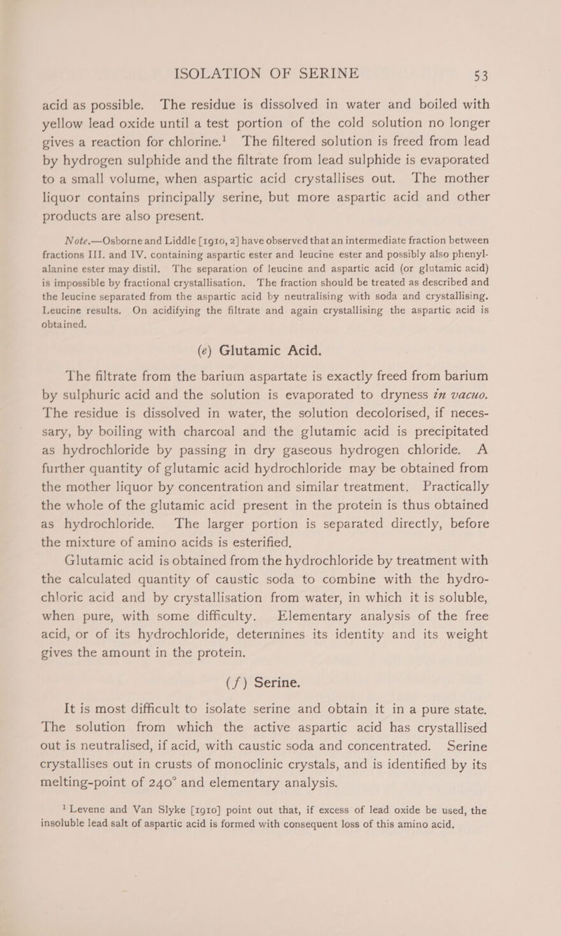 acid as possible. The residue is dissolved in water and boiled with yellow lead oxide until a test portion of the cold solution no longer gives a reaction for chlorine.! The filtered solution is freed from lead by hydrogen sulphide and the filtrate from lead sulphide is evaporated to a small volume, when aspartic acid crystallises out. The mother liquor contains principally serine, but more aspartic acid and other products are also present. Note.—Osborne and Liddle [1g10, 2] have observed that an intermediate fraction between fractions III. and IV. containing aspartic ester and leucine ester and possibly also phenyl- alanine ester may distil. The separation of leucine and aspartic acid (or glutamic acid) is impossible by fractional crystallisation. The fraction should be treated as described and the leucine separated from the aspartic acid by neutralising with soda and crystallising. Leucine results. On acidifying the filtrate and again crystallising the aspartic acid is obtained. (¢) Glutamic Acid. The filtrate from the barium aspartate is exactly freed from barium by sulphuric acid and the solution is evaporated to dryness zm vacuo. The residue is dissolved in water, the solution decolorised, if neces- sary, by boiling with charcoal and the glutamic acid is precipitated as hydrochloride by passing in dry gaseous hydrogen chloride. A further quantity of glutamic acid hydrochloride may be obtained from the mother liquor by concentration and similar treatment. Practically the whole of the glutamic acid present in the protein is thus obtained as hydrochloride. The larger portion is separated directly, before the mixture of amino acids is esterified. Glutamic acid is obtained from the hydrochloride by treatment with the calculated quantity of caustic soda to combine with the hydro- chloric acid and by crystallisation from water, in which it is soluble, when pure, with some difficulty. Elementary analysis of the free acid, or of its hydrochloride, deterinines its identity and its weight gives the amount in the protein. (f/f) Serine. It is most difficult to isolate serine and obtain it in a pure state. The solution from which the active aspartic acid has crystallised out is neutralised, if acid, with caustic soda and concentrated. Serine crystallises out in crusts of monoclinic crystals, and is identified by its melting-point of 240° and elementary analysis. 1 Levene and Van Slyke [1910] point out that, if excess of lead oxide be used, the insoluble lead salt of aspartic acid is formed with consequent loss of this amino acid.