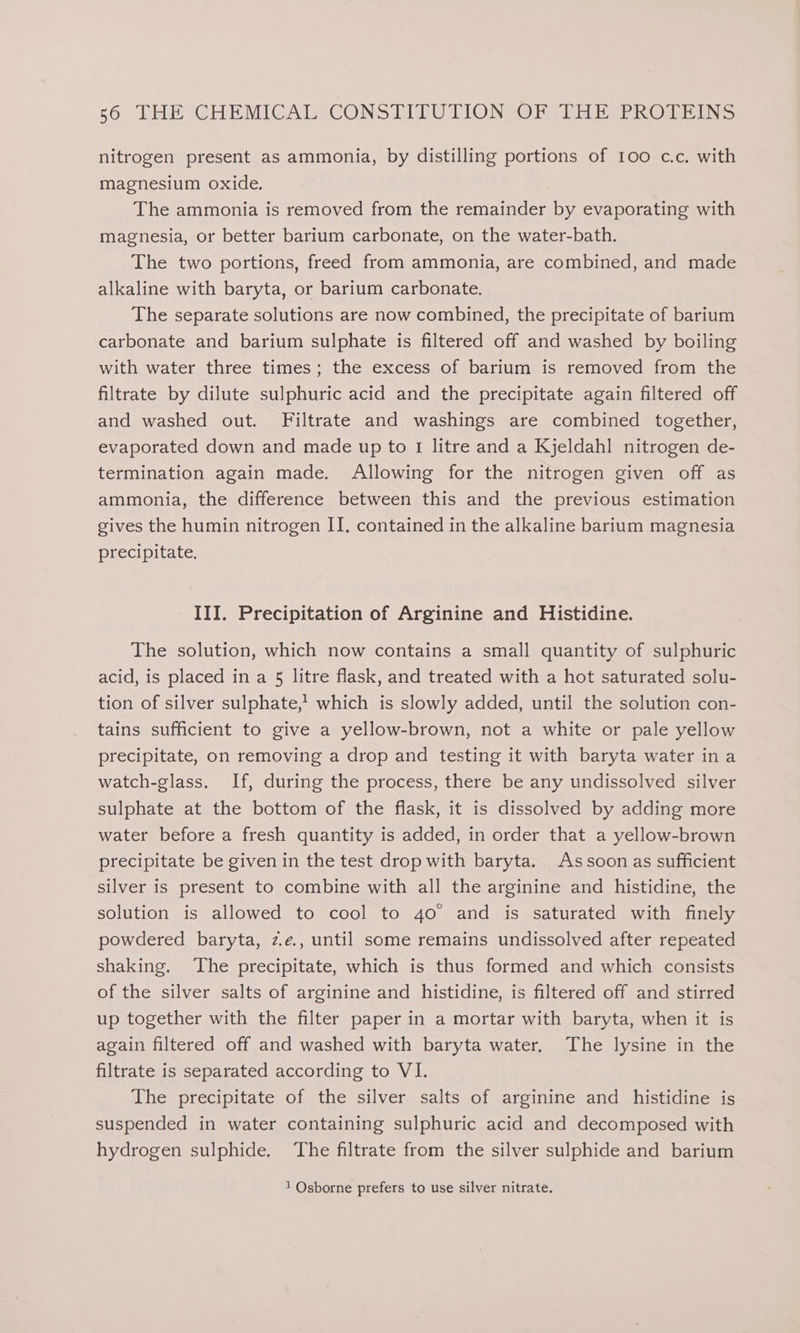 nitrogen present as ammonia, by distilling portions of 100 c.c. with magnesium oxide. The ammonia is removed from the remainder by evaporating with magnesia, or better barium carbonate, on the water-bath. The two portions, freed from ammonia, are combined, and made alkaline with baryta, or barium carbonate. The separate solutions are now combined, the precipitate of barium carbonate and barium sulphate is filtered off and washed by boiling with water three times; the excess of barium is removed from the filtrate by dilute sulphuric acid and the precipitate again filtered off and washed out. Filtrate and washings are combined together, evaporated down and made up to 1 litre and a Kjeldahl nitrogen de- termination again made. Allowing for the nitrogen given off as ammonia, the difference between this and the previous estimation gives the humin nitrogen II. contained in the alkaline barium magnesia precipitate, III. Precipitation of Arginine and Histidine. The solution, which now contains a small quantity of sulphuric acid, is placed in a 5 litre flask, and treated with a hot saturated solu- tion of silver sulphate,! which is slowly added, until the solution con- tains sufficient to give a yellow-brown, not a white or pale yellow precipitate, on removing a drop and testing it with baryta water ina watch-glass. If, during the process, there be any undissolved silver sulphate at the bottom of the flask, it is dissolved by adding more water before a fresh quantity is added, in order that a yellow-brown precipitate be given in the test drop with baryta. Assoon as sufficient silver is present to combine with all the arginine and histidine, the solution is allowed to cool to 4o° and is saturated with finely powdered baryta, z.e., until some remains undissolved after repeated shaking. The precipitate, which is thus formed and which consists of the silver salts of arginine and histidine, is filtered off and stirred up together with the filter paper in a mortar with baryta, when it is again filtered off and washed with baryta water. The lysine in the filtrate is separated according to VI. The precipitate of the silver salts of arginine and histidine is suspended in water containing sulphuric acid and decomposed with hydrogen sulphide. The filtrate from the silver sulphide and barium 1 Osborne prefers to use silver nitrate.