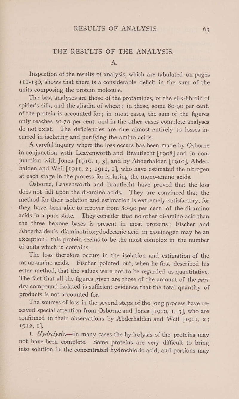 THE RESULTS: OF THE ANALYSIS. A. Inspection of the results of analysis, which are tabulated on pages 111-130, shows that there is a considerable deficit in the sum of the units composing the protein molecule. The best analyses are those of the protamines, of the silk-fibroin of spider’s silk, and the gliadin of wheat ; in these, some 80-90 per cent. of the protein is accounted for; in most cases, the sum of the figures only reaches 50-70 per cent. and in the other cases complete analyses do not exist. The deficiencies are due almost entirely to losses in- curred in isolating and purifying the amino acids. A careful inquiry where the loss occurs has been made by Osborne in conjunction with Leavenworth and Brautlecht [1908] and in con- junction with Jones [1910, 1, 3], and by Abderhalden [1910], Abder- halden and Weil [1911, 2; 1912, 1], who have estimated the nitrogen at each stage in the process for isolating the mono-amino acids. Osborne, Leavenworth and Brautlecht have proved that the loss does not fall upon the di-amino acids. They are convinced that the method for their isolation and estimation is extremely satisfactory, for they have been able to recover from 80-90 per cent. of the di-amino acids in a pure state. They consider that no other di-amino acid than the three hexone bases is present in most proteins; Fischer and Abderhalden’s diaminotrioxydodecanic acid in caseinogen may be an exception ; this protein seems to be the most compiex in the number of units which it contains. The loss therefore occurs in the isolation and estimation of the mono-amino acids. Fischer pointed out, when he first described his ester method, that the values were not to be regarded as quantitative. The fact that all the figures given are those of the amount of the pure dry compound isolated is sufficient evidence that the total quantity of products is not accounted for. The sources of loss in the several steps of the long process have re- ceived special attention from Osborne and Jones [1910, 1, 3], who are confirmed in their observations by Abderhalden and Weil [1911, 2; LOD2;-1 |; 1. fTydrolysts—In many cases the hydrolysis of the proteins may not have been complete. Some proteins are very difficult to bring into solution in the concentrated hydrochloric acid, and portions may