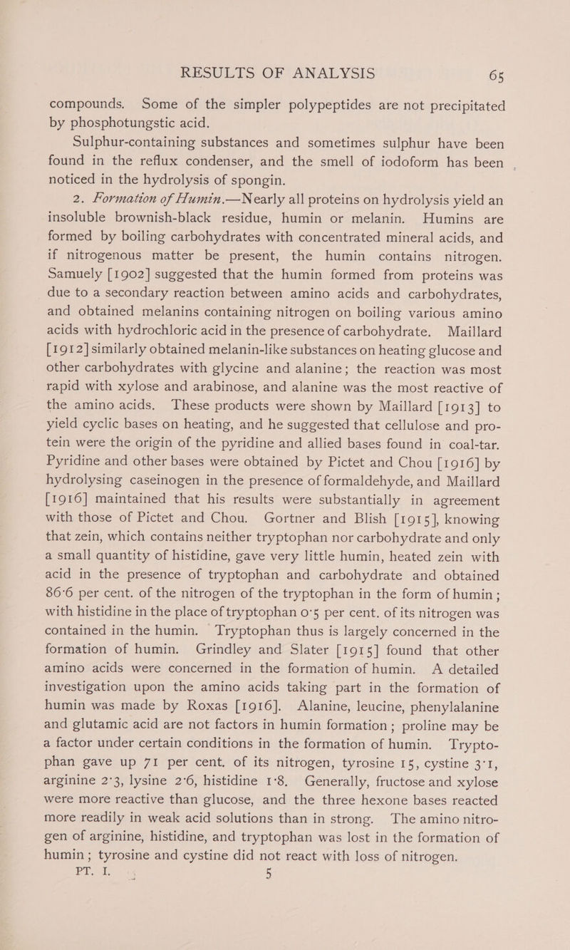 compounds. Some of the simpler polypeptides are not precipitated by phosphotungstic acid. Sulphur-containing substances and sometimes sulphur have been found in the reflux condenser, and the smell of iodoform has been - noticed in the hydrolysis of spongin. 2. Formation of Humin.—Nearly all proteins on hydrolysis yield an insoluble brownish-black residue, humin or melanin. Humins are formed by boiling carbohydrates with concentrated mineral acids, and if nitrogenous matter be present, the humin contains nitrogen. Samuely [1902] suggested that the humin formed from proteins was due to a secondary reaction between amino acids and carbohydrates, and obtained melanins containing nitrogen on boiling various amino acids with hydrochloric acid in the presence of carbohydrate. Maillard [1912] similarly obtained melanin-like substances on heating glucose and other carbohydrates with glycine and alanine; the reaction was most rapid with xylose and arabinose, and alanine was the most reactive of the amino acids. These products were shown by Maillard [1913] to yield cyclic bases on heating, and he suggested that cellulose and pro- tein were the origin of the pyridine and allied bases found in coal-tar. Pyridine and other bases were obtained by Pictet and Chou [1916] by hydrolysing caseinogen in the presence of formaldehyde, and Maillard [1916] maintained that his results were substantially in agreement with those of Pictet and Chou. Gortner and Blish [1915], knowing that zein, which contains neither tryptophan nor carbohydrate and only a small quantity of histidine, gave very little humin, heated zein with acid in the presence of tryptophan and carbohydrate and obtained 86°6 per cent. of the nitrogen of the tryptophan in the form of humin; with histidine in the place of tryptophan o°5 per cent. of its nitrogen was contained in the humin. Tryptophan thus is largely concerned in the formation of humin. Grindley and Slater [1915] found that other amino acids were concerned in the formation of humin. &lt;A detailed investigation upon the amino acids taking part in the formation of humin was made by Roxas [1916]. Alanine, leucine, phenylalanine and glutamic acid are not factors in humin formation; proline may be a factor under certain conditions in the formation of humin. Trypto- phan gave up 71 per cent. of its nitrogen, tyrosine 15, cystine 3:1, arginine 2°3, lysine 2°6, histidine 1°8. Generally, fructose and xylose were more reactive than glucose, and the three hexone bases reacted more readily in weak acid solutions than in strong. The amino nitro- gen of arginine, histidine, and tryptophan was lost in the formation of humin ; tyrosine and cystine did not react with loss of nitrogen. Pid 5