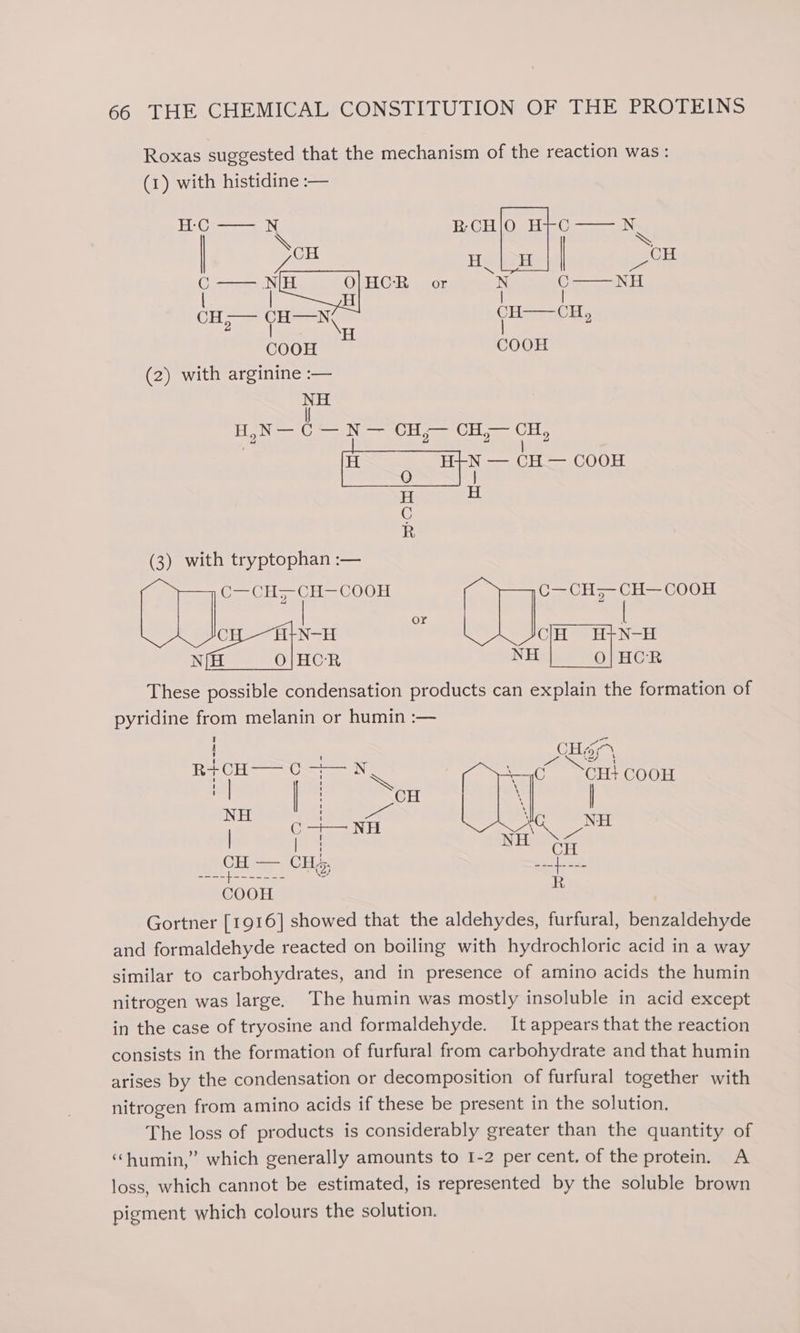 Roxas suggested that the mechanism of the reaction was: (1) with histidine :— |G) ee men 2 BCH a see AN. \ CH | wh He oi ‘ — je HCR or oN C——NH CH-— CH—N CH——OH, 2 l \H COOH COOH (2) with arginine :— NH | H,N— C — N— CH,— CH;— CH, | ged in H POR (3) with tryptophan :— (Orel O18 Nee ME COOH Us OH = [seen ps cage . eee CR These ame condensation products can explain the formation of pyridine from melanin or humin :— Part trod BH ie le): emt ‘C0 CH} CooH ‘ | , oS nies pepe NH NT. | Opiate: wean Sao CH= Cu; MES ean Tis R COOH Gortner [1916] showed that the aldehydes, furfural, benvattenente and formaldehyde reacted on boiling with hydrochloric acid in a way similar to carbohydrates, and in presence of amino acids the humin nitrogen was large. The humin was mostly insoluble in acid except in the case of tryosine and formaldehyde. It appears that the reaction consists in the formation of furfural from carbohydrate and that humin arises by the condensation or decomposition of furfural together with nitrogen from amino acids if these be present in the solution. The loss of products is considerably greater than the quantity of ‘“humin,” which generally amounts to 1-2 per cent. of the protein. A loss, which cannot be estimated, is represented by the soluble brown pigment which colours the solution.