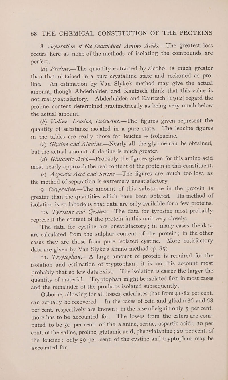 8. Separation of the Individual Amino Actds.—The greatest loss occurs here as none of the methods of isolating the compounds are perfect. (a) Proline—The quantity extracted by alcohol is much greater than that obtained in a pure crystalline state and reckoned as pro- line. An estimation by Van Slyke’s method may give the actual amount, though Abderhalden and Kautzsch think that this value is not really satisfactory. Abderhalden and Kautzsch [1912] regard the proline content determined gravimetrically as being very much below the actual amount. | (6) Valine, Leucine, Isoleucine.—The figures given represent the quantity of substance isolated in a pure state. The leucine figures in the tables are really those for leucine + isoleucine. (c) Glycine and Alanine—Nearly all the glycine can be obtained, but the actual amount of alanine is much greater. (2) Glutamic Acid—Probably the figures given for this amino acid most nearly approach the real content of the protein in this constituent. (ce) Aspartic Acid and Serine-—The figures are much too low, as the method of separation is extremely unsatisfactory. 9. Oxyproline—The amount of this substance in the protein is greater than the quantities which have been isolated. Its method of isolation is so laborious that data are only available fora few proteins. 10. Tyrosine and Cystine-—The data for tyrosine most probably represent the content of the protein in this unit very closely. The data for cystine are unsatisfactory; in many cases the data are calculated from the sulphur content of the protein; in the other cases they are those from pure isolated cystine. More satisfactory data are given by Van Slyke’s amino method (p. 85). 11. Iryptophan.—A large amount of protein is required for the isolation and estimation of tryptophan; it is on this account most probably that so few dataexist. The isolation is easier the larger the quantity of material. Tryptophan might be isolated first in most cases and the remainder of the products isolated subsequently. Osborne, allowing for all losses, calculates that from 41-82 per cent. can actually be recovered. In the cases of zein and gliadin 86 and 68 per cent. respectively are known; in the case of vignin only 5 per cent. more has to be accounted for. The losses from the esters are com- puted to be 50 per cent. of the alanine, serine, aspartic acid; 30 per cent, of the valine, proline, glutamic acid, phenylalanine ; 20 per cent. of the leucine: only 50 per cent. of the cystine and tryptophan may be accounted for,
