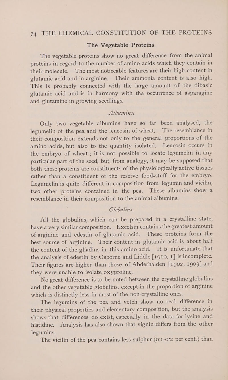 7A “VHESGHEMIGALIGONS TIT U TION Oper ERO TEINS The Vegetable Proteins. The vegetable proteins show no great difference from the animal proteins in regard to the number of amino acids which they contain in their molecule. The most noticeable features are their high content in glutamic acid and in arginine. Their ammonia content is also high. This is probably connected with the large amount of the dibasic glutamic acid and is in harmony with the occurrence of asparagine and glutamine in growing seedlings. Albuminss Only two vegetable albumins have so far been analysed, the legumelin of the pea and the leucosin of wheat. The resemblance in their composition extends not only to the general proportions of the amino acids, but also to the quantity isolated. Leucosin occurs in the embryo of wheat; it is not possible to locate legumelin in any particular part of the seed, but, from analogy, it may be supposed that both these proteins are constituents of the physiologically active tissues rather than a constituent of the reserve food-stuff for the embryo. Legumelin is quite different in composition from legumin and vicilin, two other proteins contained in the pea. These albumins show a resemblance in their composition to the animal albumins. Globulins. All the globulins, which can be prepared in a crystalline state, have a very similar composition. Excelsin contains the greatest amount of arginine and edestin of glutamic acid. These proteins form the best source of arginine. Their content in glutamic acid is about half the content of the gliadins in this amino acid. It is unfortunate that the analysis of edestin by Osborne and Liddle [1910, 1] is incomplete. Their figures are higher than those of Abderhalden [1902, 1903] and they were unable to isolate oxyproline. No great difference is to be noted between the crystalline globulins and the other vegetable globulins, except in the proportion of arginine which is distinctly less in most of the non-crystalline ones. The legumins of the pea and vetch show no real difference in their physical properties and elementary composition, but the analysis shows that differences do exist, especially in the data for lysine and histidine. Analysis has also shown that vignin differs from the other legumins. The vicilin of the pea contains less sulphur (0°I-0'2 per cent.) than