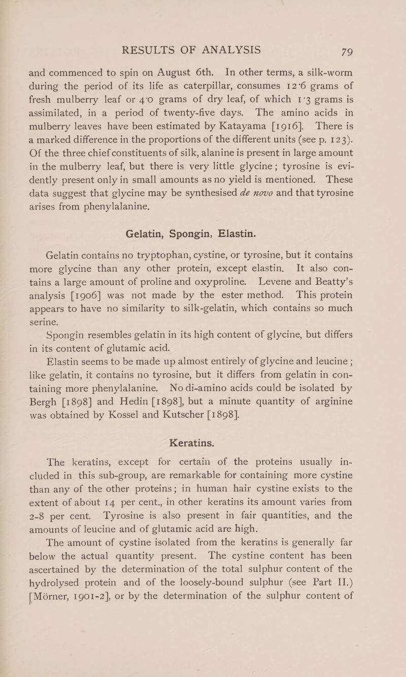 and commenced to spin on August 6th. In other terms, a silk-worm during the period of its life as caterpillar, consumes 12°6 grams of fresh mulberry leaf or 4:0 grams of dry leaf, of which 1°3 grams is assimilated, in a period of twenty-five days. The amino acids in mulberry leaves have been estimated by Katayama [1916]. There is a marked difference in the proportions of the different units (see p. 123). Of the three chief constituents of silk, alanine is present in large amount in the mulberry leaf, but there is very little glycine; tyrosine is evi- dently present only in small amounts asno yield is mentioned. These data suggest that glycine may be synthesised de zovo and that tyrosine arises from phenylalanine, Gelatin, Spongin, Elastin. Gelatin contains no tryptophan, cystine, or tyrosine, but it contains more glycine than any other protein, except elastin, It also con- tains a large amount of proline and oxyproline. Levene and Beatty’s analysis [1906] was not made by the ester method. This protein appears to have no similarity to silk-gelatin, which contains so much serine. Spongin resembles gelatin in its high content of glycine, but differs in its content of glutamic acid. Elastin seems to be made up almost entirely of glycine and leucine ; like gelatin, it contains no tyrosine, but it differs from gelatin in con- taining more phenylalanine. Nodi-amino acids could be isolated by Bergh [1898] and Hedin [1898], but a minute quantity of arginine was obtained by Kossel and Kutscher [1898]. Keratins. The keratins, except for certain of the proteins usually in- cluded in this sub-group, are remarkable for containing more cystine than any of the other proteins; in human hair cystine exists to the extent of about I4 per cent., in other keratins its amount varies from 2-8 per cent. Tyrosine is also present in fair quantities, and the amounts of leucine and of glutamic acid are high. The amount of cystine isolated from the keratins is generally far below the actual quantity present. The cystine content has been ascertained by the determination of the total sulphur content of the hydrolysed protein and of the loosely-bound sulphur (see Part IT.) [Morner, 1901-2], or by the determination of the sulphur content of