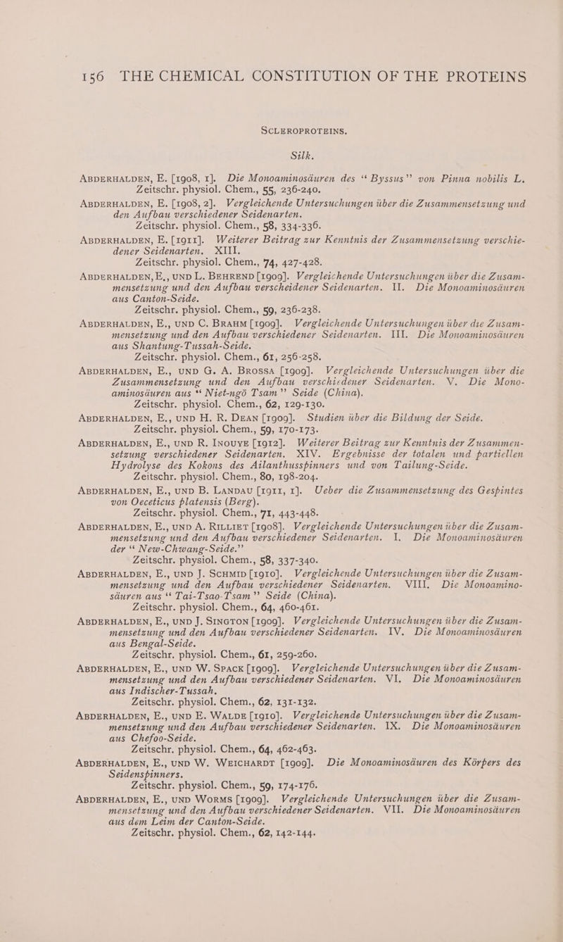 SCLEROPROTEINS. Silk. ABDERHALDEN, E. [1908, 1]. Die Monoaminosduren des ‘* Byssus’’? von Pinna nobilis L. Zeitschr. physiol. Chem., 55, 236-240. ABDERHALDEN, E. [1908, 2]. Vergleichende Untersuchungen itber die Zusammensetzung und den Aufbau verschiedener Seidenarten. Zeitschr. physiol. Chem., 58, 334-336. ABDERHALDEN, E.[1o11]. Weiterer Beitrag zur Kenntnis der Zusammensetzung verschie- dener Seidenarten. XIII. Zeitschr. physiol. Chem., '74, 427-428. ABDERHALDEN, E,, UND L. BEHREND [1909]. Vergleichende Untersuchungen iiber die Zusam- mensetzung und den Aufbau verscheidener Seidenarten. II. Die Monoaminosduren aus Canton-Seide. Zeitschr. physiol. Chem., 59, 236-238. ABDERHALDEN, E,, uND C. BRAHM [1909]. Vergleichende Untersuchungen iiber die Zusam- mensetzung und den Aufbau verschiedener Seidenarten. Ill. Die Monoaminosduren aus Shantung-Tussah-Seide. Zeitschr. physiol. Chem., 61, 256-258. ABDERHALDEN, E., uND G. A. Brossa [1909]. Vergleichende Untersuchungen iiber die Zusammensetzung und den Aufbau verschiedener Seidenarten. V. Die Mono- aminosduren aus ** Niet-ngd Tsam”’ Seide (China), Zeitschr. physiol. Chem., 62, 129-130. ABDERHALDEN, E,, uND H. R. DEAN [1g09]. Studien uber die Bildung der Seide. Zeitschr. physiol. Chem., 59, 170-173. ABDERHALDEN, E., uND R. INOUYE [1912]. Weiterer Beitrag zur Kenntnis der Zusammen- setzung verschiedener Seidenarten. XIV. Ergebnisse der totalen und partiellen Hydrolyse des Kokons des Ailanthusspinners und von Tailung-Seide. Zeitschr. physiol. Chem., 80, 198-204. ABDERHALDEN, E., uND B. LANpbAu [1g11, 1]. Ueber die Zusammensetzung des Gespintes von Oeceticus platensis (Berg). Zeitschr. physiol. Chem., 71, 443-448. ABDERHALDEN, E., uND A. RILLIET [1908]. Vergleichende Untersuchungen tiber die Zusam- mensetzung und den Aufbau verschiedener Seidenarten. 1. Die Monoaminosauren dey “* New-Chwang-Seide.”’ Zeitschr. physiol. Chem., 58, 337-340. ABDERHALDEN, E., uND J. ScHmip[1g1o0]. Vergleichende Untersuchungen itber die Zusam- mensetzung und den Aufbau verschiedener Seidenarten, VIII. Die Monoamino- sduren aus “* Tai-Tsao-Tsam”’ Seide (China). Zeitschr. physiol. Chem., 64, 460-461. ABDERHALDEN, E., UND J. SINGTON [1909]. Vergleichende Untersuchungen iiber die Zusam- mensetzung und den Aufbau verschiedener Seidenarten. IV. Die Monoaminosduren aus Bengal-Seide. Zeitschr. physiol. Chem., 61, 259-260. ABDERHALDEN, E., uND W. Spack [1909]. Vergleichende Untersuchungen iiber die Zusam- mensetzung und den Aufbau verschiedener Seidenarten. VI. Die Monoaminosduren aus Indischer-Tussah. Zeitschr. physiol. Chem., 62, 131-132. ABDERHALDEN, E., uND E. WALDE[r1g10]. Vergleitchende Untersuchungen uber die Zusam- mensetzung und den Aufbau verschiedener Seidenarten. 1X. Die Monoaminosduren aus Chefoo-Seide. Zeitschr. physiol. Chem., 64, 462-463. ABDERHALDEN, E., UND W. WEICHARDT [1909]. Die Monoaminosduren des Korpers des Seidenspinners. Zeitschr. physiol. Chem., 59, 174-176. ABDERHALDEN, E., UND WorMsS [1909]. Vergleichende Untersuchungen iiber die Zusam- mensetzung und den Aufbau verschiedener Seidenarten. VII. Die Monoaminosduren aus dem Leim der Canton-Seide.