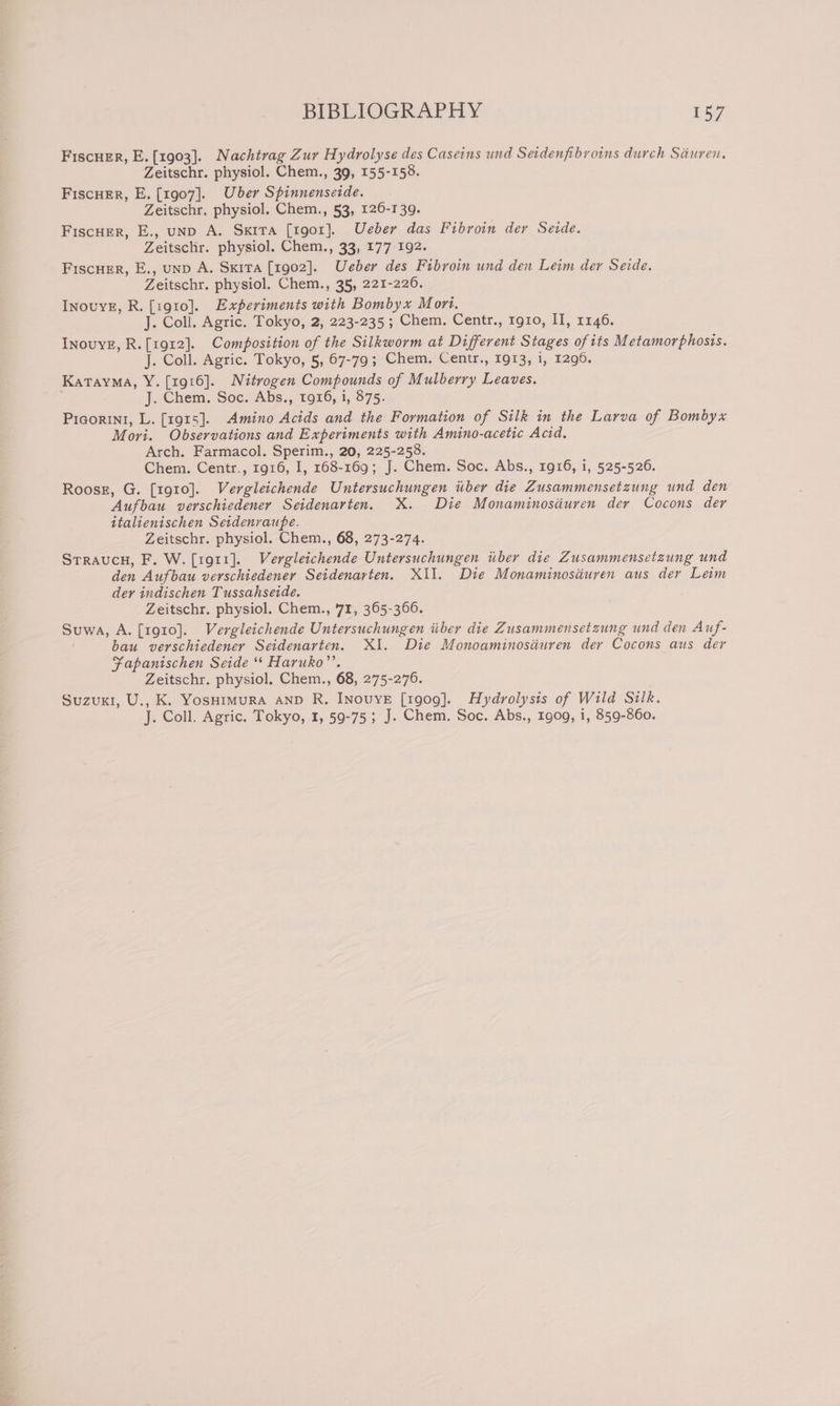 FiscuEr, E. [1903]. Nachtrag Zur Hydrolyse des Caseins und Seidenfibroins durch Sauren. Zeitschr. physiol. Chem., 39, 155-158. FiscuEr, E. [1907]. Uber Spinnenseide. Zeitschr. physiol. Chem., 53, 126-139. Fiscuer, E., unp A. Sxita [rgor]. Ueber das Fibroin der Seide. Zeitschr. physiol. Chem., 33, 177 192. Fiscuer, E., unp A. Sxira [1902]. Ueber des Fibroin und den Leim der Sede. Zeitschr. physiol. Chem., 35, 221-226. InovyE, R. [1910]. Experiments with Bombyx Mort. J. Coll. Agric. Tokyo, 2, 223-235 ; Chem. Centr., rgro, II, 1146. InovyE, R.[1912]. Composition of the Silkworm at Different Stages ofits Metamorphosis. J. Coll. Agric. Tokyo, 5, 67-79; Chem. Centr., 1913, 1, 1296. Katayma, Y. [1916]. Nitrogen Compounds of Mulberry Leaves. J. Chem. Soc. Abs., 1916, i, 875. Picorini, L. [1915]. Amino Acids and the Formation of Silk in the Larva of Bombyx Mori. Observations and Experiments with Amino-acetic Acid. Arch. Farmacol. Sperim., 20, 225-258. Chem. Centr., 1916, I, 168-169; J. Chem. Soc. Abs., 1916, i, 525-526. Roosg, G. [1910]. Vergleichende Untersuchungen iiber die Zusammensetzung und den Aufbau verschiedener Seidenarten. X. Die Monaminoscuren der Cocons der italienischen Seidenraupe. Zeitschr. physiol. Chem., 68, 273-274. Srraucn, F. W. [1911]. Vergleichende Untersuchungen iiber die Zusammensetzung und den Aufbau verschiedener Seidenarten. XII. Die Monaminosdéuren aus der Leim der indischen Tussahseide. Zeitschr. physiol. Chem., 71, 365-3606. Suwa, A. [1910]. Vergleichende Untersuchungen iiber die Zusammensetzung und den Auf- bau verschiedener Seidenarten. XI. Die Monoaminosiuren der Cocons aus der Fapanischen Seide “* Haruko’. Zeitschr. physiol. Chem., 68, 275-276. Suzuki, U., K. Yosuimura anp R. INnovyveE [1909]. Hydrolysis of Wild Silk. J. Coll. Agric. Tokyo, 1, 59-75; J. Chem. Soc. Abs., 1909, i, 859-860.