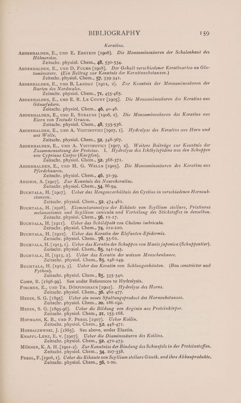 Keratins. ABDERHALDEN, E., uND E. EssTEIN [1906]. Die Monoaminosauren der Schalenhaut des Hithnereies. Zeitschr. physiol. Chem., 48, 530-534. ABDERHALDEN, E., uND D. Fucus [1908]. Der Gehalt verschiedener Keratinarten an Glu- taminsdure. (Ein Beitrag zur Kenntnis der Keratinsubstanzen.) Zeitschr. physiol. Chem., 57, 339-341. ABDERHALDEN, E., unp B, Lanpavu [r1g911, 2]. Zur Kenntnis der Monoaminosduren der Barten des Nordwales. Zeitschr. physiol. Chem., 71, 455-465. ABDERHALDEN, E., unD E. R. LE Count [1905]. Die Monoaminosduren des Keratins aus Génsefedern. : Zeitschr. physiol, Chem., 46, 40-46. ABDERHALDEN, E., uND E. Strauss [1906, 2]. Die Monoaminosduren des Keratins aus Eiern von Testudo Graeca. Zeitschr. physiol. Chem., 48, 535-536. ABDERHALDEN, E., unD A. Voirinovicr [1907, 1]. Hydrolyse des Keratins aus Horn und aus Wolle. Zeitschr. physiol. Chem., 52, 348-367. ABDERHALDEN, E., uND A. VoITiINovicr [1907, 2]. Weitere Bettrdge zur Kenntnis der’ Zusammensetzung der Proteine. 1. Hydrolyse des Ichthylepidins aus den Schuppen von Cyprinus Carpio (Karpfen). Zeitschr. physiol. Chem., 52, 368-371. ABDERHALDEN, E., uNnD H. G. WELLS [1905]. Die Monoaminosiuren des Keratins aus Pferdehaaren. Zeitschr. physiol. Chem., 46, 31-39. ARGIRIS, A. [1907]. Zur Kenntnis des Neurokeratins. Zeitschr. physiol. Chem., 54, 86-94. Bucutata, H. [1907]. Ueber das Mengenverhdltnis des Cystins in verschiedenen Hornsub- stanzen. Zeitschr. physiol. Chem., 52, 474-481. BucuTata, H. [1908]. Elementaranalyse der Eihdute von Scyllium stellare, Pristiurus melanostomis und Scyllium canicula und Verteilung des Stickstoffes in denselben. Zeitschr. physiol. Chem., 56, 11-17. BucurTata, H. [1911]. Ueber das Schildpatt von Chelone imbricata. Zeitschr. physiol. Chem., '74, 212-220. Bucutata, H. [1912]. Ueber das Keratin der Elefanten-Epidermis. Zeitschr. physiol. Chem., 78, 55-61. Bucutata, H.[1913, 1]. Ueber das Keratin der Schuppen von Manis japonica (Schuppentier). Zeitschr. physiol. Chem., 85, 241-245. Bucura.a, H. [1913, 2]. Ueber das Keratin der weissen Menschenhaare. Zeitschr. physiol. Chem., 85, 246-249. BucuTata, H. [1913, 3]. Ueber das Keratin von Schlangenhduten. (Boa constrictor und Python). Zeitschr. physiol. Chem., 85, 335-340. Coun, R. [1898-99]. See under References to Hydrolysis. FiscuEr, E., unD TH. DORPINGHAUS [1902]. Hydrolyse des Horns. Zeitschr. physiol. Chem., 36, 462-477. Hep, S. G. [1895]. Ueber ein neues Spaltungsproduct des Hornsubstanzes. Zeitschr. physiol. Chem., 20, 186-192. Hepin, S. G. [1895-96]. Ueber die Bildung von Arginin aus Proteinkorper. Zeitschr. physiol. Chem., 21, 155-168. Hormann, K. B., unp F. Preeti [1907]. Ueber Koilin. Zeitschr. physiol. Chem., 52, 448-471. HorBacZEwskl, J. [1885]. See above, under Elastin. KnaFFL-LENz, E. v. [1907]. Ueber die Diaminosduren des Koilins. Zeitschr. physiol. Chem., 52, 472-473. Morner, K. A. H. [1901-2]. Zur Kenntniss der Bindung des Schwefels in der Proteinstoffen. Zeitschr. physiol. Chem., 34, 207-338. PrEGL, F.[1908, 1]. Ueber die Eihdute von Scyllium stellare Giinth, und thre Abbauprodukte,