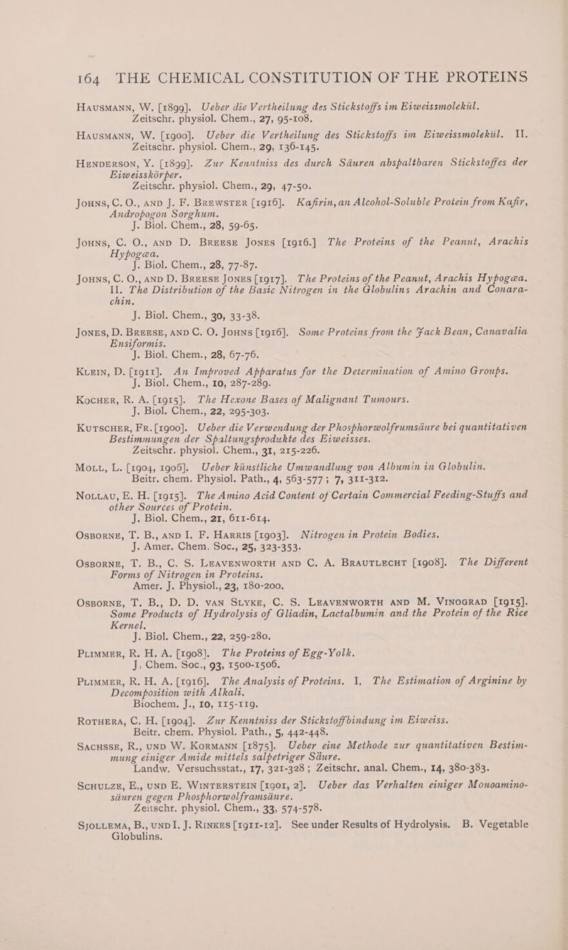 Hausmann, W. [1899]. Ueber die Vertheilung des Stickstoffs im Eiweissmolekil. Zeitschr. physiol. Chem., 27, 95-108. Hausmann, W. [1900]. Ueber die Vertheilung des Stickstoffs im Eiweissmolekiil. 11. Zeitschr. physiol. Chem., 29, 136-145. HENDERSON, Y. [1899]. Zur Kenntniss des durch Sdéuren abspaltbaren Stickstoffes der Eiweisskorper. Zeitschr. physiol. Chem., 29, 47-50. Jouns, C.O., AND J. F. Brewster [1916]. Kafirin,an Alcohol-Soluble Protein from Kafr, Andropogon Sorghum. J. Biol. Chem., 28, 59-65. Jouns, C. O., anp D. Breese Jones [1916.] The Proteins of the Peanut, Arachis Hypogea. J. Biol. Chem., 28, 77-87. Jouns, C. O., AND D. BREESE Jones [1917]. The Proteins of the Peanut, Arachis Hypogea. Il. The Distribution of the Basic Nitrogen in the Globulins Arachin and Conara- chin, J. Biol. Chem., 30, 33-38. Jones, D. BREESE, AND C. O. JoHNs [1916]. Some Proteins from the fack Bean, Canavalia Ensiformis. J. Biol. Chem., 28, 67-76. KueEin, D. [1911]. An Improved Apparatus for the Determination of Amino Groups. J. Biol. Chem., 10, 287-289. Kocuer, R. A. [1915]. The Hexone Bases of Malignant Tumours. J. Biol. Chem., 22, 295-303. KuTSCHER, FR.[1g00]. Ueber die Verwendung der Phosphorwolfrumsdure bei quantitativen Bestimmungen der Spaltungsprodukte des Eiwetsses. Zeitschr. physiol. Chem., 31, 215-226. Mo tt, L. [1904, 1906]. Ueber kitnstliche Umwandlung von Albumin in Globulin. Beitr. chem. Physiol. Path., 4, 563-577; '7, 311-312. Notuau, E. H. [1915]. The Amino Acid Content of Certain Commercial Feeding-Stuffs and other Sources of Protein. J. Biol. Chem., 21, 611-614. Osporng, T. B., AND I. F. Harris [1903]. Nitrogen in Protein Bodies. J. Amer. Chem. Soc., 25, 323-353. Ossporne, T. B., C. S. LEAVENWORTH AND C, A. BRAUTLECHT [1908]. The Different Forms of Nitrogen in Proteins. Amer. J. Physiol., 23, 180-200. OsporneE, T. B., D. D. vAN SLYKE, C. S. LEAVENWoRTH AND M. VINOGRAD [1915]. Some Products of Hydrolysis of Gliadin, Lactalbumin and the Protein of the Rice Kernel. J. Biol. Chem., 22, 259-280. Purmmer, R. H. A. [1908]. The Proteins of Egg-Yolk. J, Chem. Soc., 93, 1500-1506. Primer, R.H. A. [1916]. The Analysis of Proteins. 1. The Estimation of Arginine by Decomposition with Alkalt. Biochem. J., 10, 115-119. RotuErA, C. H. [1904]. Zur Kenntniss der Stickstoffbindung im Eiweiss. Beitr. chem. Physiol. Path., 5, 442-448. SacussE, R., unD W. KorMANN [1875]. Ueber eine Methode zur quantitativen Bestim- mung einiger Amide mittels salpetriger Sdure. Landw. Versuchsstat., 17, 321-328; Zeitschr. anal. Chem., 14, 380-383. ScHuuzE, E., unp E. WINTERSTEIN [1901, 2]. Ueber das Verhalten einiger Monoamino- stiuren gegen Phosphorwolframsdure. Zeitschr. physiol. Chem., 33, 574-578. SJOLLEMA, B., UNDI. J. RINKES [1911-12]. See under Results of Hydrolysis. B. Vegetable Globulins.