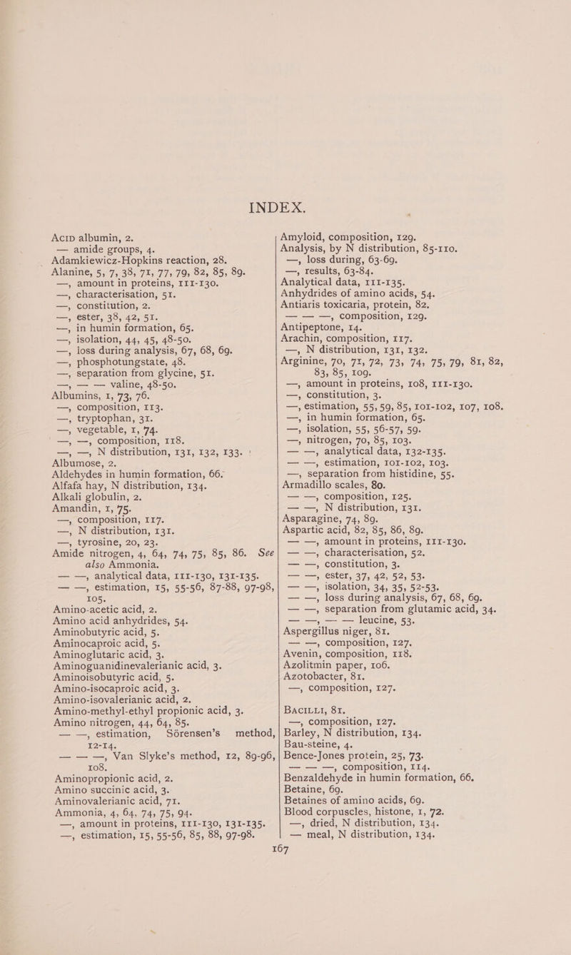 Acip albumin, 2. — amide groups, 4. Adamkiewicz-Hopkins reaction, 28. Amyloid, composition, 129. Analysis, by N distribution, 85-110. —, loss during, 63-69. —, results, 63-84. amount in proteins, III-130. characterisation, 51. constitution, 2 ester, 38, 42, 51. in humin formation, 65. isolation, 44, 45, 48-50. loss during analysis, 67, 68, 69. phosphotungstate, 48. separation from glycine, 51. —, — — valine, 48-50. Albumins, I, 73) 76. —_, composition, leg —, tryptophan, 31. —, vegetable, 1, 74. /_—, —, composition, I18. —, —, N distribution, 131, 132, 133. : Albumose, 2. Aldehydes in humin formation, 66. Alfafa hay, N distribution, 134. Alkali globulin, 2. Amandin, 1, 75. Analytical data, 111-135. Anhydrides of amino acids, 54. Antiaris toxicaria, protein, 82. — — —, composition, 129. Antipeptone, 14. Arachin, composition, 117. —, N distribution, 131, 132. Arginine, 70, 72, 72, 73, 74, 75, 79, 81, 82, 83, 85, Iog. —, amount in proteins, 108, III-130. —, constitution, 3. —, estimation, 55,59, 85, IOI-102, 107, 108. —, in humin formation, 65. —, isolation, 55, 56-57, 59. —, nitrogen, 70, 85, 103. — —, analytical data, 132-135. — —, estimation, IoI-102, 103. —, separation from histidine, 55. Armadillo scales, 80. — —, composition, 125. — —, N distribution, 131. —, composition, 117. Asparagine, 74, 89. —, N distribution, 131. Aspartic acid, 82, 85, 86, 89. —, tyrosine, 20, 23. — —, amount in proteins, III-130. SAN Cspy Aer (Ne MOT isp; Nen Qar) ling’ ? Amide nitrogen, 4, 64, 74, 75, 85, 86. See| — —, characterisation, 52. also Ammonia. — —, constitution, 3. — —, analytical data, 111-130, 131-135. — —, ester, 37, 42, 52, 53. — —, estimation, 15, 55-56, 87-88, 97-98,| —- —, isolation, 34, 35, 52-53. 105. — —, loss during analysis, 67, 68, 609. Amino-acetic acid, 2. — —, separation from glutamic acid, 34. Amino acid anhydrides, 54. —, — — leucine, 53. Aminobutyric acid, 5. Aminocaproic acid, 5. Aminoglutaric acid, 3. Aminoguanidinevalerianic acid, 3. Aminoisobutyric acid, 5. Amino-isocaproic atid, 3 Amino-isovalerianic acid, 2. Amino-methyl-ethyl propionic acid, 3. Amino nitrogen, 44, 64, 85. Aspergillus niger, 81. —_——, compositicn, 127. Avenin, composition, 118. Azolitmin paper, 106. Azotobacter, 81. —, composition, 127. BACILLI, 81. —, composition, 127. — —, estimation, Sdrensen’s method,| Barley, N distribution, 134. 12-14. Bau-steine, 4. — — —, Van Slyke’s method, 12, 89-96, | Bence-Jones protein, 25, 73, 108. — — —, composition, I14. Aminopropionic acid, 2. Amino succinic acid, 3. Aminovalerianic acid, 71. Ammonia, 4, 64, 74, 75, 94- —, amount in proteins, III-130, 131-135. —, estimation, 15, 55-56, 85, 88, 97-98. Benzaldehyde in humin formation, 66. Betaine, 60. Betaines of amino acids, 69. Blood corpuscles, histone, 1, 72. —, dried, N distribution, 134. — meal, N distribution, 134.