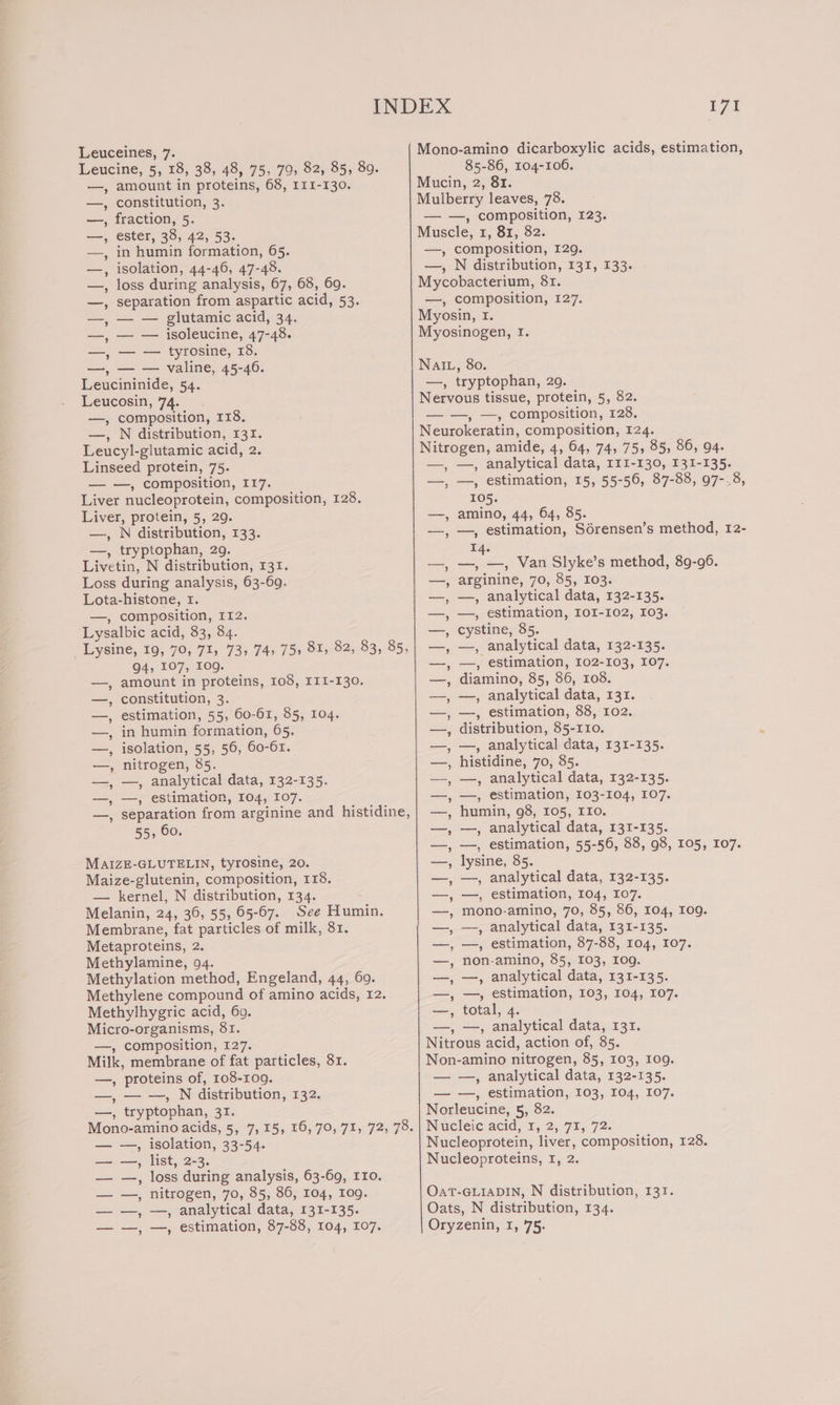 Leuceines, 7. Mono-amino dicarboxylic acids, estimation, Leucine, 5, 18, 38, 48, 75, 79, 82, 85, 89. 85-86, 104-100. —, amount in proteins, 68, 111-130. Mucin, 2, 81. —, constitution, 3. Mulberry leaves, 78. —, fraction, 5. — —, composition, 123. —, ester, 38, 42, 53. Muscle, 1, 81, 82. —, in humin formation, 65. —, composition, 129. —, isolation, 44-46, 47-48. —, N distribution, 131, 133. —, loss during analysis, 67, 68, 69. Mycobacterium, 81. —, separation from aspartic acid, 53. —, composition, 127. —, — — glutamic acid, 34. Myosin, I. —, — — isoleucine, 47-48. Myosinogen, I. —, — — tyrosine, 18. —, — — valine, 45-46. NAIL, 80. Leucininide, 54. —, tryptophan, 29. Leucosin, 74. Nervous tissue, protein, 5, 82. —, composition, 118. =, —-» Composition, F238; —, N distribution, 131. Neurokeratin, composition, 124. Leucyl-glutamic acid, 2. Nitrogen, amide, 4, 64, 74, 75, 85, 86, 94. Linseed protein, 75. —, —, analytical data, I1I-130, 131-135. — —, composition, I17. —, —, estimation, 15, 55-56, 87-88, 97-.8, Liver nucleoprotein, composition, 128. 105. Liver, protein, 5, 29. —, amino, 44, 64, 85. —, N distribution, 133. —, —, estimation, Sdérensen’s method, 12- —, tryptophan, 29. EAs Livetin, N distribution, 131. —, —, —, Van Slyke’s method, 89-96. | Loss during analysis, 63-69. Lota-histone, I. —, composition, I12. Lysalbic acid, 83, 84. cystine, 85. Lysine, 19, 70, 71, 73, 74) 75» 81, 82, 83, 85, —, analytical data, 132-135. 94, 107, 109g. =&lt;, estimation, 102-103; 107. amount in proteins, 108, I1I-130. —, diamino, 85, 86, 108. constitution, 3. —, —, analytical data, 131. estimation, 55, 60-61, 85, 104. —, —, estimation, 88, 102. in humin formation, 65. —, distribution, 85-110. isolation, 55, 56, 60-61. —, analytical data, 131-135. nitrogen, 85. histidine, 70, 85. —, analytical data, 132-135. —, analytical data, 132-135. —, estimation, 104, I07. —, estimation, 103-104, 107. separation from arginine and histidine, humin, 98, 105, IIo. 55, 60. —, analytical data, 131-135. —, estimation, 55-56, 88, 98, 105, 107. lysine, 85. —, analytical data, 132-135. —, estimation, 104, 107. mono-amino, 70, 85, 86, 104, 10g. —, analytical data, 131-135. —, estimation, 87-88, 104, 107. non-amino, 85, 103, 109g. —, analytical data, 131-135. —, estimation, 103, 104, 107. arginine, 70, 85, 103. —, analytical data, 132-135. —, estimation, IOI-102, 103. | v_ ye ew ~~ | wv ewe we - ew | | ADRe els AL eae EIS MAiZE-GLUTELIN, tyrosine, 20. Maize-glutenin, composition, 118. — kernel, N distribution, 134. : Melanin, 24, 36, 55, 65-67. See Humin. Membrane, fat particles of milk, 81. Metaproteins, 2. Methylamine, 94. Methylation method, Engeland, 44, 60. Methylene compound of amino acids, 12. Nely fap) Oe Se) hey eee Ne) Ser Se Methylhygric acid, 69. —, total, 4. Micro-organisms, 81. —, —, analytical data, 131. —, composition, 127. Nitrous acid, action of, 85. Milk, membrane of fat particles, 81. Non-amino nitrogen, 85, 103, 109. —, proteins of, 108-109. — —, analytical data, 132-135. —, — —, N distribution, 132. — —, estimation, 103, 104, 107. —, tryptophan, 31. Norleucine, 5, 82. Mono-amino acids, 5, 7,15, 16,70, 71, 72, 78.| Nucleic acid, 1, 2, 71, 72. — —, isolation, 33-54. Nucleoprotein, liver, composition, 128. —=——, list, 2-3. Nucleoproteins, 1, 2. — —, loss during analysis, 63-69, 110. — —, nitrogen, 70, 85, 86, 104, og. OaT-GLIADIN, N distribution, 131. — —, —, analytical data, 131-135. Oats, N distribution, 134. — —, —, estimation, 87-88, 104, 107. Oryzenin, 1,75;