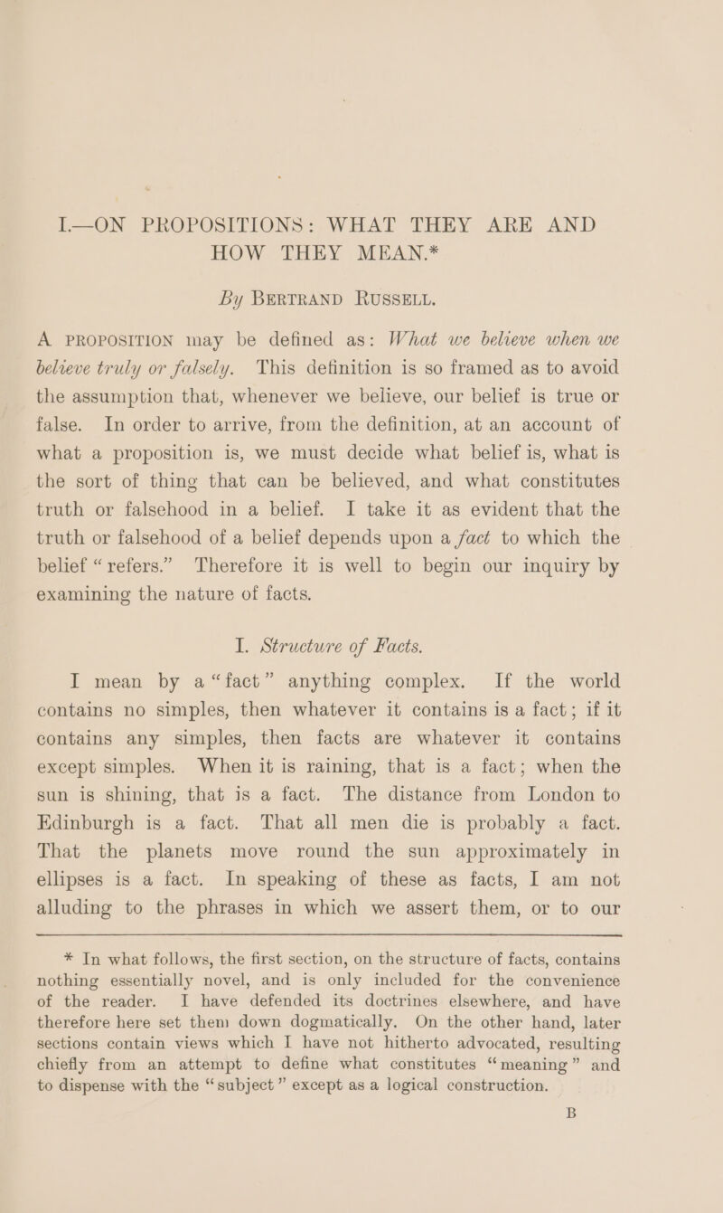 I—ON PROPOSITIONS: WHAT THEY ARE AND HOW THEY MEAN.* By BERTRAND RUSSELL. A PROPOSITION may be defined as: What we believe when we believe truly or falsely. This definition is so framed as to avoid the assumption that, whenever we believe, our belief is true or false. In order to arrive, from the definition, at an account of what a proposition is, we must decide what belief is, what is the sort of thing that can be believed, and what constitutes truth or falsehood in a belief. I take it as evident that the truth or falsehood of a belief depends upon a fact to which the belief “refers.” Therefore it is well to begin our inquiry by examining the nature of facts. I. Structure of Facts. I mean by a“fact” anything complex. If the world contains no simples, then whatever it contains is a fact; if it contains any simples, then facts are whatever it contains except simples. When it is raining, that is a fact; when the sun is shining, that is a fact. The distance from London to Edinburgh is a fact. That all men die is probably a fact. That the planets move round the sun approximately in ellipses is a fact. In speaking of these as facts, I am not alluding to the phrases in which we assert them, or to our * In what follows, the first section, on the structure of facts, contains nothing essentially novel, and is only included for the convenience of the reader. I have defended its doctrines elsewhere, and have therefore here set them down dogmatically. On the other hand, later sections contain views which I have not hitherto advocated, resulting chiefly from an attempt to define what constitutes “meaning” and to dispense with the “subject” except as a logical construction. B