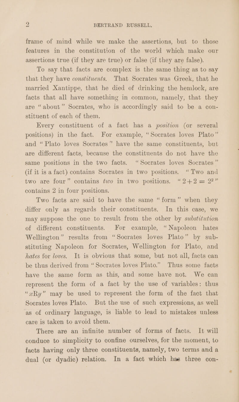 frame of mind while we make the assertions, but to those features in the constitution of the world which make our assertions true (if they are true) or false (if they are false). To say that facts are complex is the same thing as to say that they have constituents. That Socrates was Greek, that he married Xantippe, that he died of drinking the hemlock, are facts that all have something in common, namely, that they are “about” Socrates, who is accordingly said to be a con- stituent of each of them. Every constituent of a fact has a position (or several positions) in the fact. For example, “Socrates loves Plato” and “Plato loves Socrates” have the same constituents, but are different facts, because the constituents do not have the same positions in the two facts. “Socrates loves Socrates ” (if it is a fact) contains Socrates in two positions. “Two and two are four” contains ¢wo in two positions. “242 = 2?” contains 2 in four positions. Two facts are said to have the same “form” when they differ only as regards their constituents. In this case, we may suppose the one to result from the other by swbstituteon of different constituents. For example, “Napoleon hates Wellington” results from “Socrates loves Plato” by sub- stituting Napoleon for Socrates, Wellington for Plato, and hates for loves. It is obvious that some, but not all, facts can be thus derived from “Socrates loves Plato.” Thus some facts have the same form as this, and some have not. We can represent the form of a fact by the use of variables: thus “Ry” may be used to represent the form of the fact that Socrates loves Plato. But the use of such expressions, as well as of ordinary language, is lable to lead to mistakes unless care is taken to avoid them. There are an infinite number of forms of facts. It will conduce to simplicity to confine ourselves, for the moment, to facts having only three constituents, namely, two terms and a dual (or dyadic) relation. In a fact which hae three con-