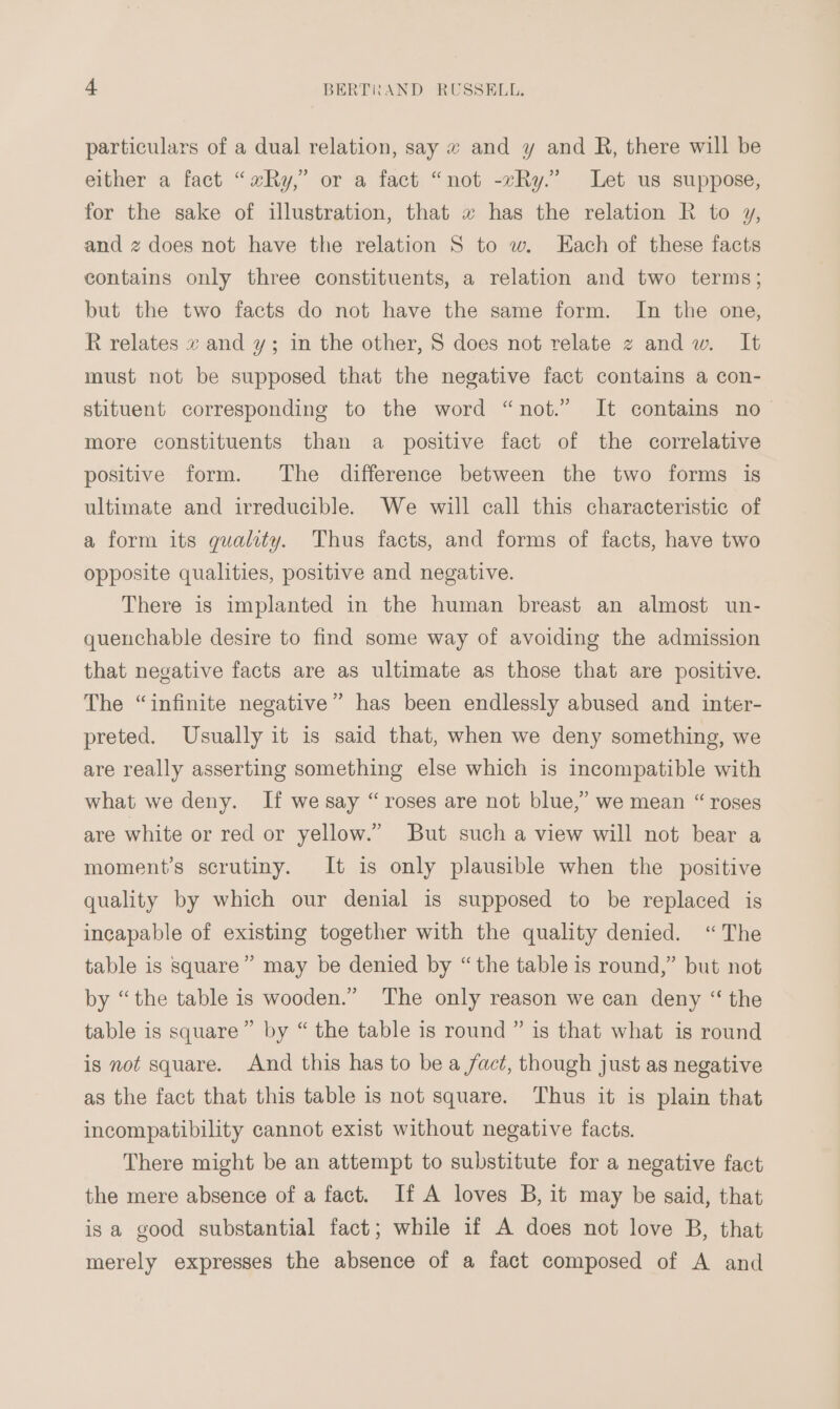 particulars of a dual relation, say w and y and R, there will be either a fact “xRy,” or a fact “not -vRy.” Let us suppose, for the sake of illustration, that x has the relation R to y, and z does not have the relation S to w. Each of these facts contains only three constituents, a relation and two terms; but the two facts do not have the same form. In the one, R relates x and y; in the other, S does not relate z andw. It must not be supposed that the negative fact contains a con- stituent corresponding to the word “not.” It contains no- more constituents than a positive fact of the correlative positive form. The difference between the two forms is ultimate and irreducible. We will call this characteristic of a form its gualty. Thus facts, and forms of facts, have two opposite qualities, positive and negative. There is implanted in the human breast an almost un- quenchable desire to find some way of avoiding the admission that negative facts are as ultimate as those that are positive. The “infinite negative” has been endlessly abused and inter- preted. Usually it is said that, when we deny something, we are really asserting something else which is incompatible with what we deny. If we say “roses are not blue,” we mean “ roses are white or red or yellow.” But such a view will not bear a moment’s scrutiny. It is only plausible when the positive quality by which our denial is supposed to be replaced is incapable of existing together with the quality denied. “The table is square” may be denied by “ the table is round,” but not by “the table is wooden.” The only reason we can deny “ the table is square” by “ the table is round ” is that what is round is not square. And this has to be a fact, though just as negative as the fact that this table is not square. Thus it is plain that incompatibility cannot exist without negative facts. There might be an attempt to substitute for a negative fact the mere absence of a fact. If A loves B, it may be said, that is a good substantial fact; while if A does not love B, that merely expresses the absence of a fact composed of A and