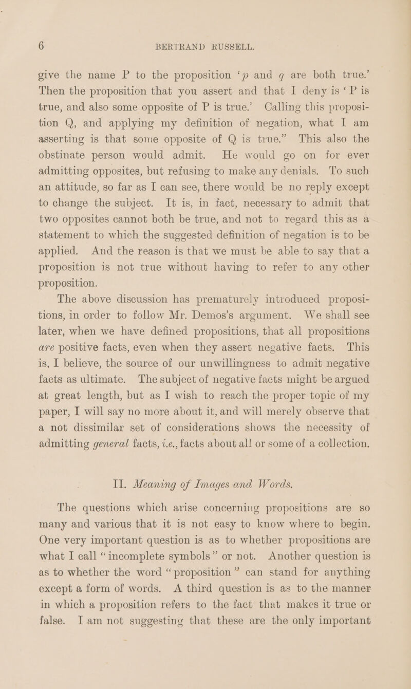 give the name P to the proposition ‘py and q are both true.’ Then the proposition that you assert and that I deny is ‘ P is true, and also some opposite of P is true.’ Calling this proposi- tion Q, and applying my definition of negation, what I am asserting is that some opposite of Q is true.” This also the obstinate person would admit. He would go on for ever admitting opposites, but refusing to make any denials. To such an attitude, so far as I can see, there would be no reply except to change the subject. It is, in fact, necessary to admit that two opposites cannot both be true, and not to regard this as a statement to which the suggested definition of negation is to be applied. And the reason is that we must be able to say that a proposition is not true without having to refer to any other proposition. The above discussion has prematurely introduced proposi- tions, in order to follow Mr. Demos’s argument. We shall see later, when we have defined propositions, that all propositions are positive facts, even when they assert negative facts. This is, I believe, the source of our unwillingness to admit negative facts as ultimate. The subject of negative facts might be argued at great length, but as I wish to reach the proper topic of my paper, I will say no more about it, and will merely observe that a not dissimilar set of considerations shows the necessity of admitting general facts, v.e., facts about all or some of a collection. IL. Meaning of Images and Words. The questions which arise concerning propositions are so many and various that it is not easy to know where to begin. One very important question is as to whether propositions are what I call “incomplete symbols” or not. Another question is as to whether the word “proposition” can stand for anything except a form of words. A third question is as to the manner in which a proposition refers to the fact that makes it true or false. JI am not suggesting that these are the only important