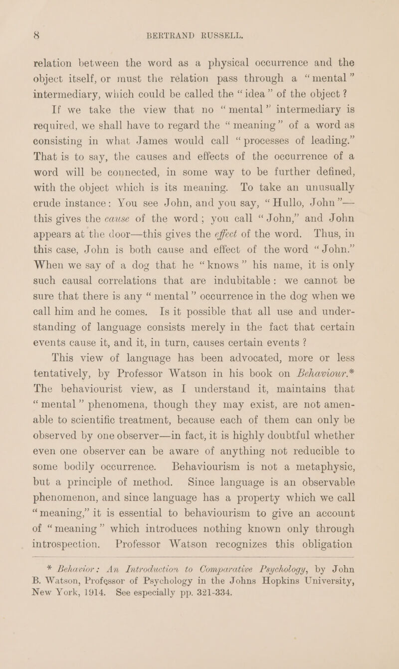 relation between the word as a physical occurrence and the object itself, or must the relation pass through a “mental” intermediary, which could be called the “idea” of the object ? If we take the view that no “mental” intermediary is required, we shall have to regard the “meaning” of a word as consisting in what James would call “processes of leading.” That is to say, the causes and effects of the occurrence of a word will be connected, in some way to be further defined, with the object which is its meaning. To take an unusually crude instance: You see John, and you say, “ Hullo, John ”— this gives the cause of the word; you call “John,” and John appears at the door—this gives the effect of the word. Thus, in this case, John is both cause and effect of the word “John.” When we say of a dog that he “knows” his name, it is only such causal correlations that are indubitable: we cannot be sure that there is any “ mental” occurrence in the dog when we call him and he comes. Is it possible that all use and under- standing of language consists merely in the fact that certain d events cause it, and it, in turn, causes certain events ? This view of language has been advocated, more or less tentatively, by Professor Watson in his book on behaviour.* The behaviourist view, as I understand it, maintains that “mental” phenomena, though they may exist, are not amen- able to scientific treatment, because each of them can only be observed by one observer—in fact, it is highly doubtful whether even one observer can be aware of anything not reducible to some bodily occurrence. Behaviourism is not a metaphysic, but a principle of method. Since language is an observable phenomenon, and since language has a property which we call “meaning,” it is essential to behaviourism to give an account of “meaning” which introduces nothing known only through introspection. Professor Watson recognizes this obligation * Behavior: An Introduction to Comparative Psychology, by John B. Watson, Professor of Psychology in the Johns Hopkins University, New York, 1914. See especially pp. 321-334.