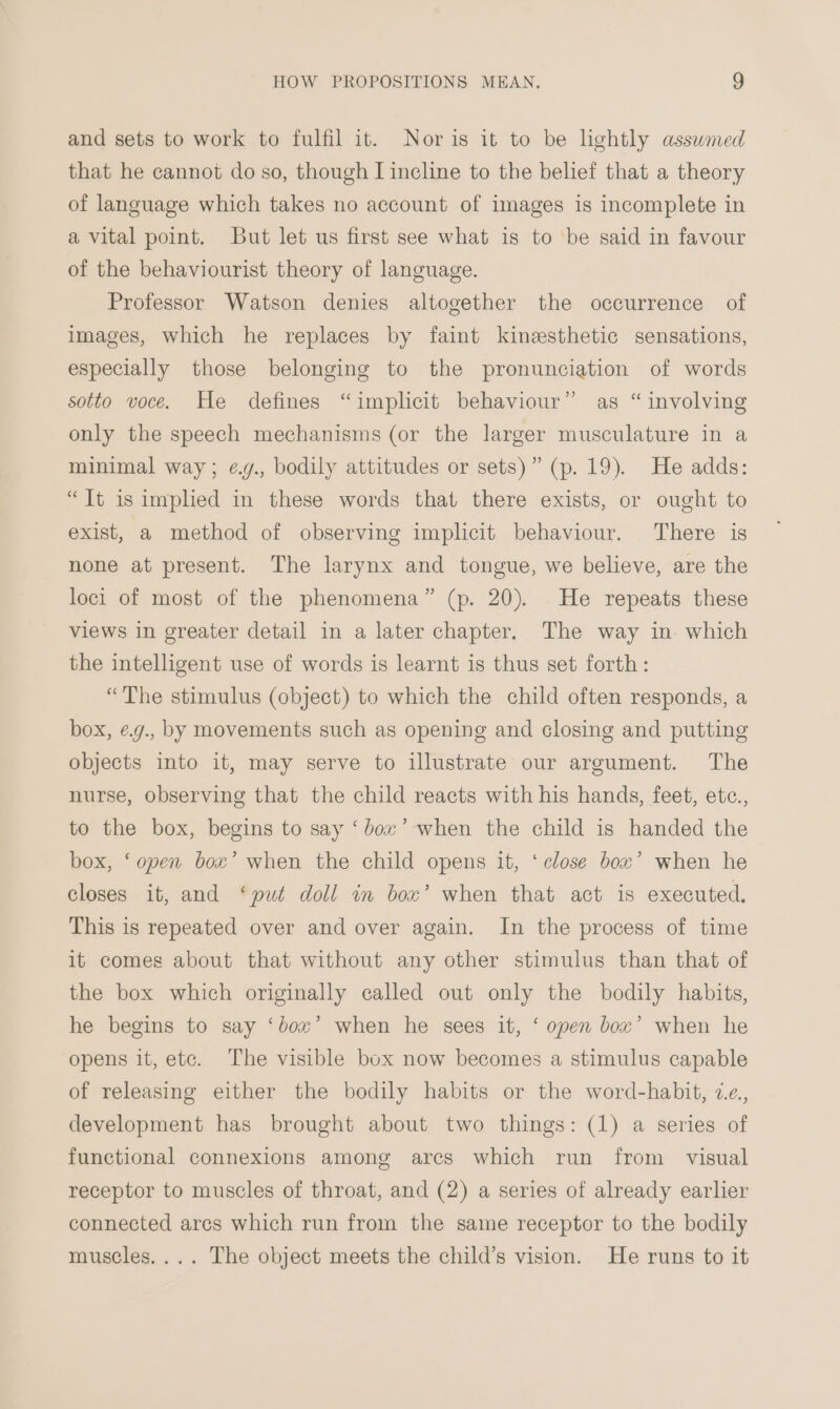 and sets to work to fulfil it. Nor is it to be lightly asswmed that he cannot do so, though I incline to the belief that a theory of language which takes no account of images is incomplete in a vital point. But let us first see what is to be said in favour of the behaviourist theory of language. Professor Watson denies altogether the occurrence of images, which he replaces by faint kinesthetic sensations, especially those belonging to the pronunciation of words sotto voce. He defines “implicit behaviour” as “ involving only the speech mechanisms (or the larger musculature in a minimal way; ¢.g., bodily attitudes or sets)” (p. 19). He adds: “Tt is implied in these words that there exists, or ought to exist, a method of observing implicit behaviour. There is none at present. The larynx and tongue, we believe, are the loci of most of the phenomena” (p. 20). He repeats these views in greater detail in a later chapter. The way in. which the intelligent use of words is learnt is thus set forth: “The stimulus (object) to which the child often responds, a box, ¢.g., by movements such as opening and closing and putting objects into it, may serve to illustrate our argument. The nurse, observing that the child reacts with his hands, feet, etc., to the box, begins to say ‘box’ when the child is handed the box, ‘open box’ when the child opens it, ‘close box’ when he closes it, and ‘put doll in box’ when that act is executed. This is repeated over and over again. In the process of time it comes about that without any other stimulus than that of the box which originally called out only the bodily habits, he begins to say ‘bow’ when he sees it, ‘ open box’ when he opens it, etc. The visible box now becomes a stimulus capable of releasing either the bodily habits or the word-habit, 7e., development has brought about two things: (1) a series of functional connexions among ares which run from visual receptor to muscles of throat, and (2) a series of already earlier connected arcs which run from the same receptor to the bodily muscles.... The object meets the child’s vision. He runs to it