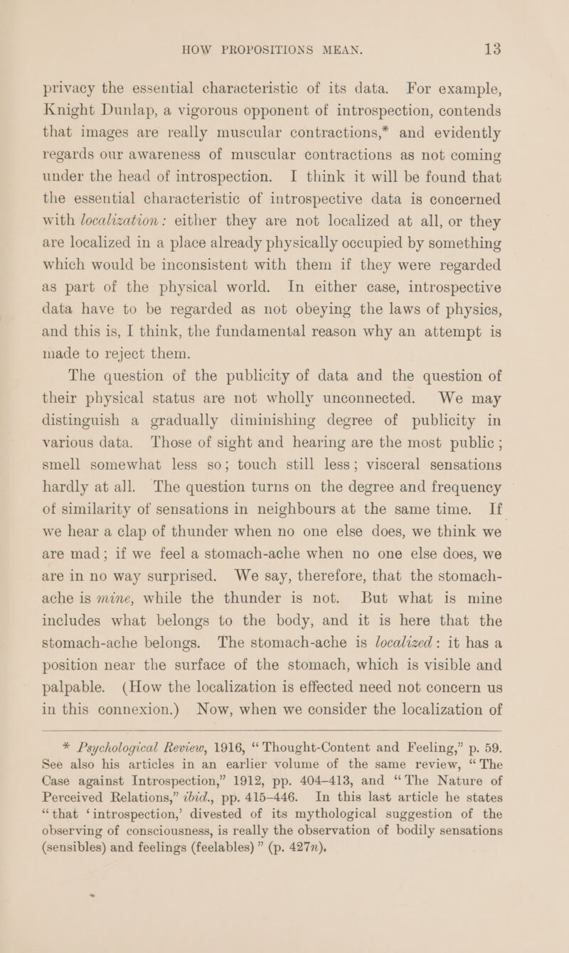 privacy the essential characteristic of its data. For example, Knight Dunlap, a vigorous opponent of introspection, contends that images are really muscular contractions,* and evidently regards our awareness of muscular contractions as not coming under the head of introspection. I think it will be found that the essential characteristic of introspective data is concerned with localization: either they are not localized at all, or they are localized in a place already physically occupied by something which would be inconsistent with them if they were regarded as part of the physical world. In either case, introspective data have to be regarded as not obeying the laws of physics, and this is, I think, the fundamental reason why an attempt is made to reject them. The question of the publicity of data and the question of their physical status are not wholly unconnected. We may distinguish a gradually diminishing degree of publicity in various data. ‘Those of sight and hearing are the most public; smell somewhat less so; touch still less; visceral sensations hardly at all. The question turns on the degree and frequency ~ of similarity of sensations in neighbours at the same time. If we hear a clap of thunder when no one else does, we think we are mad; if we feel a stomach-ache when no one else does, we are in no way surprised. We say, therefore, that the stomach- ache 1s mine, while the thunder is not. But what is mine includes what belongs to the body, and it is here that the stomach-ache belongs. The stomach-ache is localized: it has a position near the surface of the stomach, which is visible and palpable. (How the localization is effected need not concern us in this connexion.) Now, when we consider the localization of * Psychological Review, 1916, “‘ Thought-Content and Feeling,” p. 59. See also his articles in an earlier volume of the same review, “ The Case against Introspection,” 1912, pp. 404-413, and “The Nature of Perceived Relations,” ¢bid., pp. 415-446. In this last article he states “that ‘introspection,’ divested of its mythological suggestion of the observing of consciousness, is really the observation of bodily sensations (sensibles) and feelings (feelables) ” (p. 427),