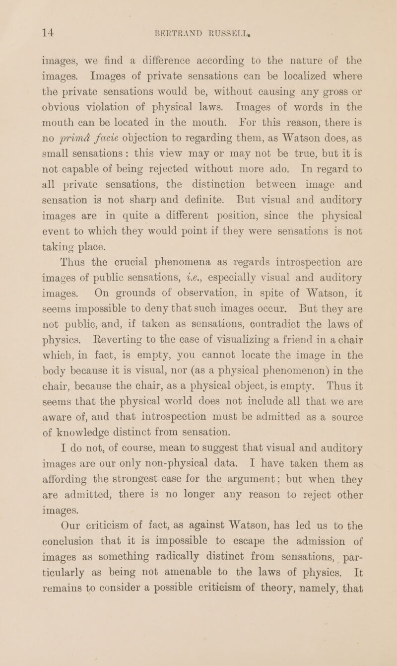 images, we find a difference according to the nature of the images. Images of private sensations can be localized where the private sensations would be, without causing any gross or obvious violation of physical laws. Images of words in the mouth can be located in the mouth. For this reason, there is no primd facie objection to regarding them, as Watson does, as small sensations: this view may or may not be true, but it is not capable of being rejected without more ado. In regard to all private sensations, the distinction between image and sensation is not sharp and definite. But visual and auditory images are in quite a different position, since the physical event to which they would point if they were sensations is not taking place. Thus the crucial phenomena as regards introspection are images of public sensations, 2.¢., especially visual and auditory images. On grounds of observation, in spite of Watson, it seems impossible to deny that such images occur. But they are not public, and, if taken as sensations, contradict the laws of physics. Reverting to the case of visualizing a friend in a chair which, in fact, is empty, you cannot locate the image in the body because it is visual, nor (as a physical phenomenon) in the chair, because the chair, as a physical object,isempty. Thus it seems that the physical world does not include all that we are aware of, and that introspection must be admitted as a source of knowledge distinct from sensation. I do not, of course, mean to suggest that visual and auditory images are our only non-physical data. I have taken them as affording the strongest case for the argument; but when they are admitted, there is no longer any reason to reject other images. Our criticism of fact, as against Watson, has led us to the conclusion that it is impossible to escape the admission of images as something radically distinct from sensations, par- ticularly as being not amenable to the laws of physics. It remains to consider a possible criticism of theory, namely, that