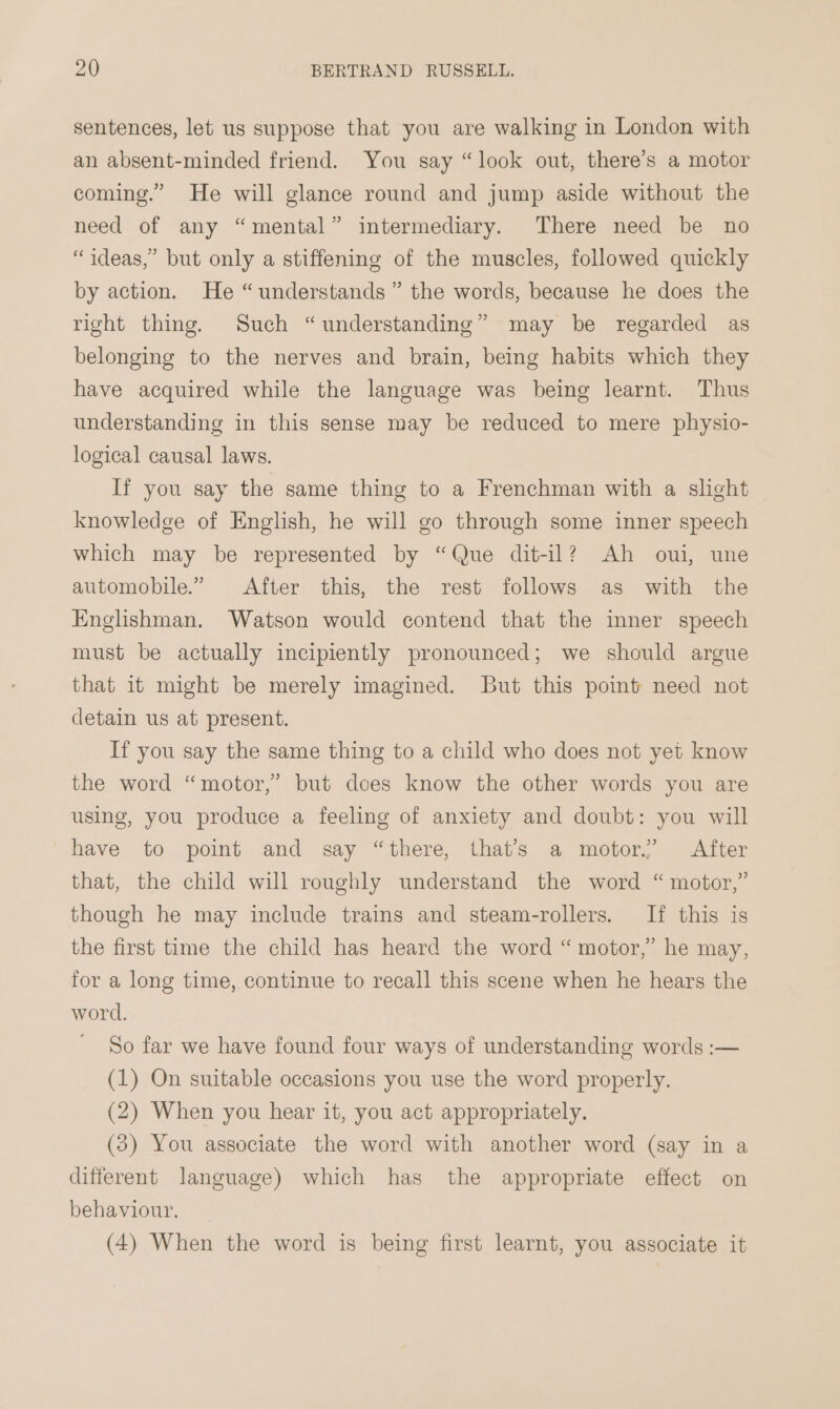 sentences, let us suppose that you are walking in London with an absent-minded friend. You say “look out, there’s a motor coming.” He will glance round and jump aside without the need of any “mental” intermediary. There need be no “ideas,” but only a stiffening of the muscles, followed quickly by action. He “understands” the words, because he does the right thing. Such “understanding” may be regarded as belonging to the nerves and brain, being habits which they have acquired while the language was being learnt. Thus understanding in this sense may be reduced to mere physio- logical causal laws. If you say the same thing to a Frenchman with a slight knowledge of English, he will go through some inner speech which may be represented by “Que dit-il? Ah oui, une automobile.” After this, the rest follows as with the Englishman. Watson would contend that the inner speech must be actually incipiently pronounced; we should argue that it might be merely imagined. But this point need not detain us at present. If you say the same thing to a child who does not yet know the word “motor,” but does know the other words you are using, you produce a feeling of anxiety and doubt: you will have to point and say “there, that’s a motor.’ After that, the child will roughly understand the word “motor,” though he may include trains and steam-rollers. If this is the first time the child has heard the word “ motor,” he may, for a long time, continue to recall this scene when he hears the word. So far we have found four ways of understanding words :— (1) On suitable occasions you use the word properly. (2) When you hear it, you act appropriately. (3) You associate the word with another word (say in a different language) which has the appropriate effect on behaviour. (4) When the word is being first learnt, you associate it