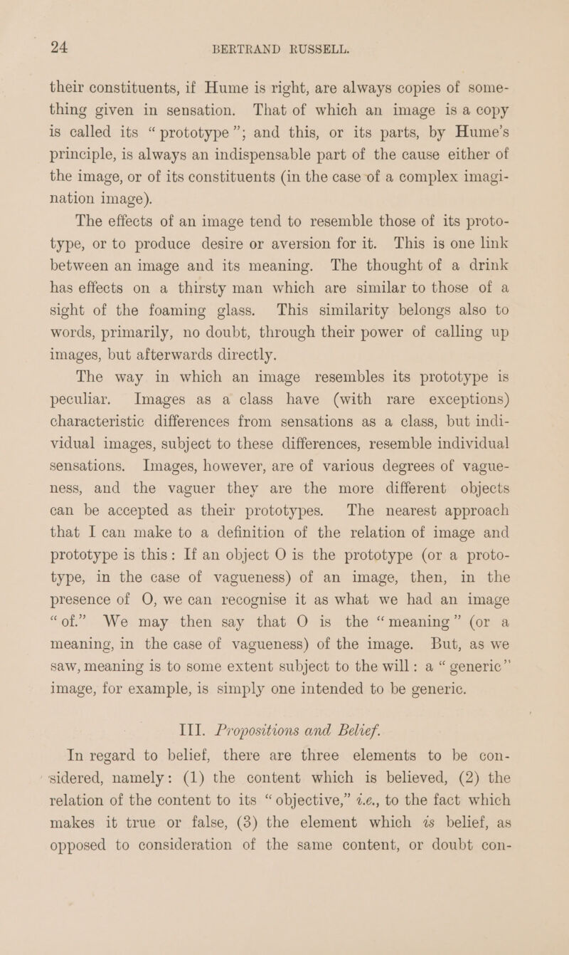 their constituents, if Hume is right, are always copies of some- thing given in sensation. That of which an image is a copy is called its “prototype”; and this, or its parts, by Hume’s principle, is always an indispensable part of the cause either of the image, or of its constituents (in the case of a complex imagi- nation image). The effects of an image tend to resemble those of its proto- type, or to produce desire or aversion for it. This is one link between an image and its meaning. The thought of a drink has effects on a thirsty man which are similar to those of a sight of the foaming glass. This similarity belongs also to words, primarily, no doubt, through their power of calling up images, but afterwards directly. The way in which an image resembles its prototype is peculiar. Images as a class have (with rare exceptions) characteristic differences from sensations as a class, but indi- vidual images, subject to these differences, resemble individual sensations. Images, however, are of various degrees of vague- ness, and the vaguer they are the more different objects can be accepted as their prototypes. The nearest approach that I can make to a definition of the relation of image and prototype is this: If an object O is the prototype (or a proto- type, in the case of vagueness) of an image, then, in the presence of O, we can recognise it as what we had an image “of.” We may then say that O is the “meaning” (or a meaning, in the case of vagueness) of the image. But, as we saw, meaning 1s to some extent subject to the will: a “ generic” image, for example, is simply one intended to be generic. Ill. Propositions and Belief. In regard to belief, there are three elements to be con- sidered, namely: (1) the content which is believed, (2) the relation of the content to its “objective,” 2.e., to the fact which makes it true or false, (3) the element which 2s belief, as opposed to consideration of the same content, or doubt con-