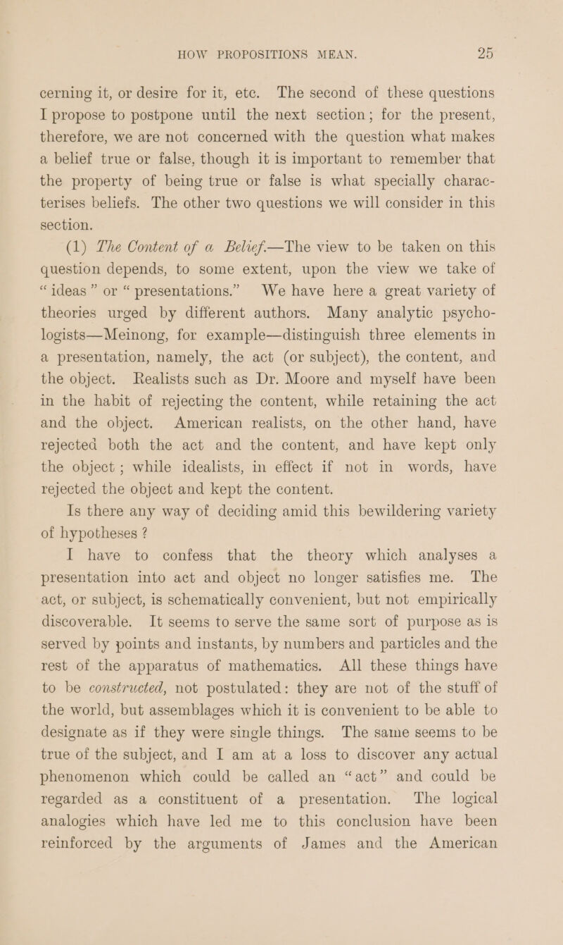 cerning it, or desire for it, etc. The second of these questions I propose to postpone until the next section; for the present, therefore, we are not concerned with the question what makes a belief true or false, though it is important to remember that the property of being true or false is what specially charac- terises beliefs. The other two questions we will consider in this section. (1) The Content of a Belief—The view to be taken on this question depends, to some extent, upon the view we take of “ideas ” or “ presentations.” We have here a great variety of theories urged by different authors. Many analytic psycho- logists—Meinong, for example—distinguish three elements in a presentation, namely, the act (or subject), the content, and the object. Realists such as Dr. Moore and myself have been in the habit of rejecting the content, while retaining the act and the object. American realists, on the other hand, have rejected both the act and the content, and have kept only the object ; while idealists, in effect if not in words, have rejected the object and kept the content. Is there any way of deciding amid this bewildering variety of hypotheses ? I have to confess that the theory which analyses a presentation into act and object no longer satisfies me. The act, or subject, is schematically convenient, but not empirically discoverable. It seems to serve the same sort of purpose as 1s served by points and instants, by numbers and particles and the rest of the apparatus of mathematics. All these things have to be constructed, not postulated: they are not of the stuff of the world, but assemblages which it is convenient to be able to designate as if they were single things. The same seems to be true of the subject, and I am at a loss to discover any actual phenomenon which could be called an “act” and could be regarded as a constituent of a presentation. The logical analogies which have led me to this conclusion have been reinforced by the arguments of James and the American