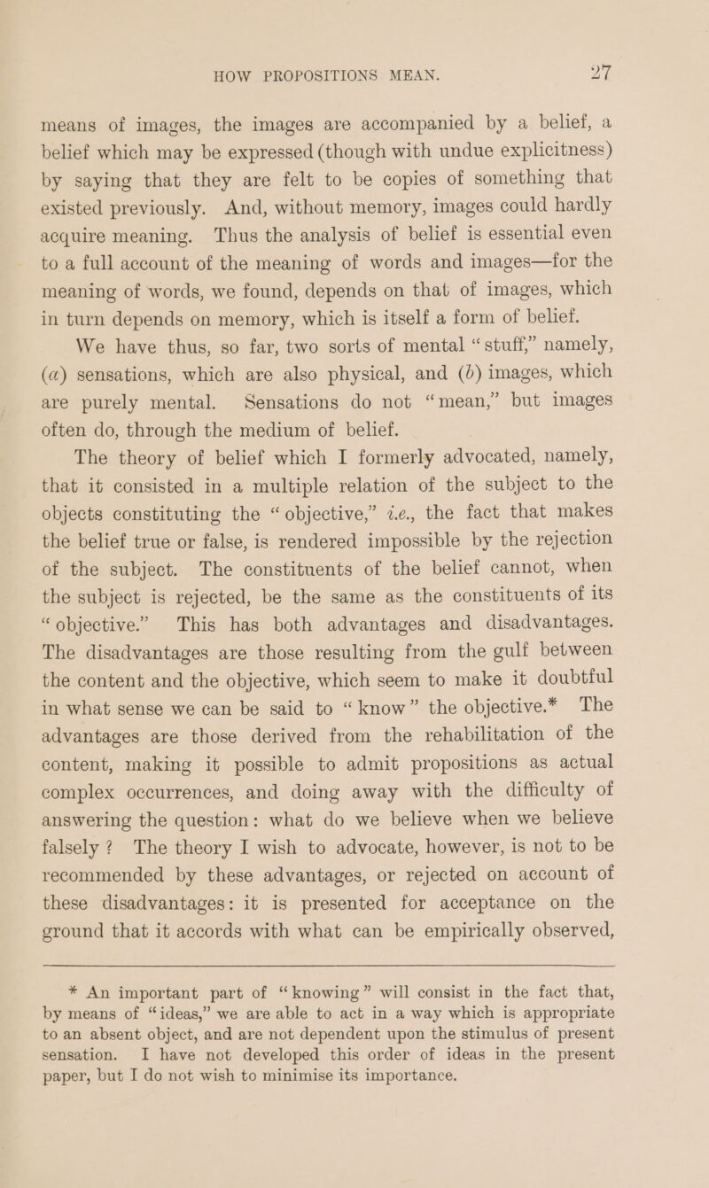 means of images, the images are accompanied by a belief, a belief which may be expressed (though with undue explicitness) by saying that they are felt to be copies of something that existed previously. And, without memory, images could hardly acquire meaning. Thus the analysis of belief is essential even to a full account of the meaning of words and images—for the meaning of words, we found, depends on that of images, which in turn depends on memory, which is itself a form of belief. We have thus, so far, two sorts of mental “ stuff,” namely, (a) sensations, which are also physical, and (0) images, which are purely mental. Sensations do not “mean,” but images often do, through the medium of belief. The theory of belief which I formerly advocated, namely, that it consisted in a multiple relation of the subject to the objects constituting the “objective,” ae, the fact that makes the belief true or false, is rendered impossible by the rejection of the subject. The constituents of the belief cannot, when the subject is rejected, be the same as the constituents of its “objective.” This has both advantages and disadvantages. The disadvantages are those resulting from the gulf between the content and the objective, which seem to make it doubtful in what sense we can be said to “know” the objective.* The advantages are those derived from the rehabilitation of the content, making it possible to admit propositions as actual complex occurrences, and doing away with the difficulty of answering the question: what do we believe when we believe falsely ? The theory I wish to advocate, however, is not to be recommended by these advantages, or rejected on account of these disadvantages: it is presented for acceptance on the ground that it accords with what can be empirically observed, * An important part of “knowing” will consist in the fact that, by means of “ideas,” we are able to act in a way which is appropriate to an absent object, and are not dependent upon the stimulus of present sensation. I have not developed this order of ideas in the present paper, but I do not wish to minimise its importance.