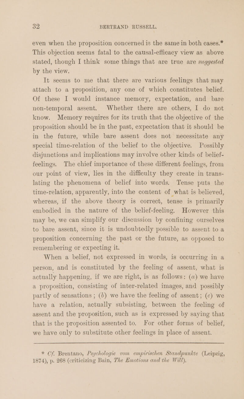 even when the proposition concerned is the same in both cases.* This objection seems fatal to the causal-efficacy view as above stated, though I think some things that are true are suggested by the view. It seems to me that there are various feelings that may attach to a proposition, any one of which constitutes belief. Of these I would instance memory, expectation, and bare non-temporal assent. Whether there are others, I do not know. Memory requires for its truth that the objective of the proposition should be in the past, expectation that it should be in the future, while bare assent does not necessitate any special time-relation of the belief to the objective. Possibly disjunctions and implications may involve other kinds of belief- feelings. The chief importance of these different feelings, from our point of view, lies in the difficulty they create in trans- lating the phenomena of belief into words. Tense puts the time-relation, apparently, into the content of what is believed, whereas, if the above theory is correct, tense is primarily embodied in the nature of the belief-feeling. However this may be, we can simplify our discussion by confining ourselves to bare assent, since it is undoubtedly possible to assent to a proposition concerning the past or the future, as opposed to remembering or expecting it. When a belief, not expressed in words, is occurring in a person, and is constituted by the feeling of assent, what is actually happening, if we are right, is as follows: (a) we have a proposition, consisting of inter-related images, and possibly partly of sensations ; (0) we have the feeling of assent; (¢) we have a relation, actually subsisting, between the feeling of assent and the proposition, such as is expressed by saying that that is the proposition assented to. For other forms of belief, we have only to substitute other feelings in place of assent. * Of. Brentano, Psychologie vom empirischen Standpunkte (Leipzig, 1874), p. 268 (criticizing Bain, The Hmotions and the Will).