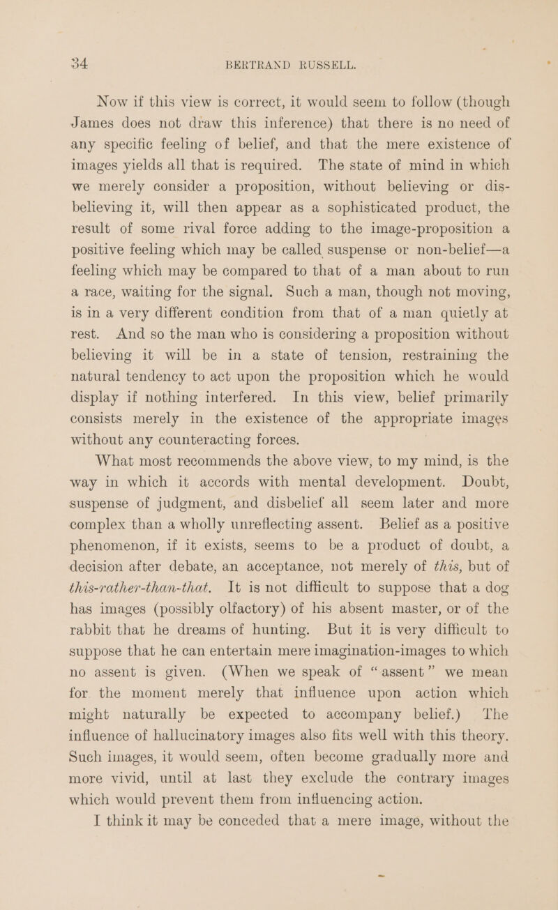 Now if this view is correct, it would seem to follow (though James does not draw this inference) that there is no need of any specific feeling of belief, and that the mere existence of images yields all that is required. The state of mind in which we merely consider a proposition, without believing or dis- believing it, will then appear as a sophisticated product, the result of some rival force adding to the image-proposition a positive feeling which may be called suspense or non-belief—a feeling which may be compared to that of a man about to run a race, waiting for the signal. Such a man, though not moving, is In a very different condition from that of a man quietly at rest. And so the man who is considering a proposition without believing it will be in a state of tension, restraining the natural tendency to act upon the proposition which he would display if nothing interfered. In this view, belief primarily consists merely in the existence of the appropriate images without any counteracting forces. What most recommends the above view, to my mind, is the way in which it accords with mental development. Doubt, suspense of judgment, and disbelief all seem later and more complex than a wholly unreflecting assent. Belief as a positive phenomenon, if it exists, seems to be a product of doubt, a decision after debate, an acceptance, not merely of ¢hzs, but of this-rather-than-that. It is not difficult to suppose that a dog has images (possibly olfactory) of his absent master, or of the rabbit that he dreams of hunting. But it is very difficult to suppose that he can entertain mere imagination-images to which no assent is given. (When we speak of “assent” we mean for the moment merely that influence upon action which might naturally be expected to accompany belief.) The influence of hallucinatory images also fits well with this theory. Such images, it would seem, often become gradually more and more vivid, until at last they exclude the contrary images which would prevent them from influencing action. I think it may be conceded that a mere image, without the