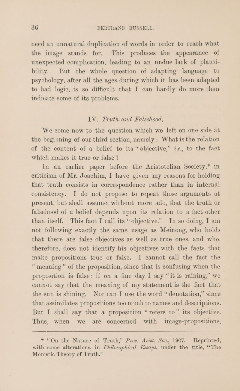 need an unnatural duplication of words in order to reach what the image stands for. This produces the appearance of unexpected complication, leading to an undue lack of plausi- bility. But the whole question of adapting language to psychology, after all the ages during which it has been adapted to bad logic, is so difficult that I can hardly do more than indicate some of its problems. LV. Truth and Falsehood. We come now to the question which we left on one side at the beginning of our third section, namely : What is the relation of the content of a belief to its “objective,” 2.¢, to the fact which makes it true or false ? In an earlier paper before the Aristotelian Society,* in criticism of Mr. Joachim, I have given my reasons for holding that truth consists in correspondence rather than in internal consistency. I do not propose to repeat those arguments at present, but shall assume, without more ado, that the truth or falsehood of a belief depends upon its relation to a fact other than itself. This fact I call its “objective.” In so doing, I am not following exactly the same usage as Meinong, who holds that there are false objectives as well as true ones, and who, therefore, does not identify his objectives with the facts that make propositions true or false. I cannot call the fact the “meaning” of the proposition, since that is confusing when the proposition is false: if on a fine day I say “it is raining,” we cannot say that the meaning of my statement is the fact that the sun is shining. Nor can IJ use the word “ denotation,” since that assimilates propositions too much to names and descriptions. 2) But I shall say that a proposition “refers to” its objective. Thus, when we are concerned with image-propositions, * “On the Nature of Truth,” Proc. Arist. Soc., 1907. Reprinted, with some alterations, in Philosophical Essays, under the title, ‘The Monistic Theory of Truth.”