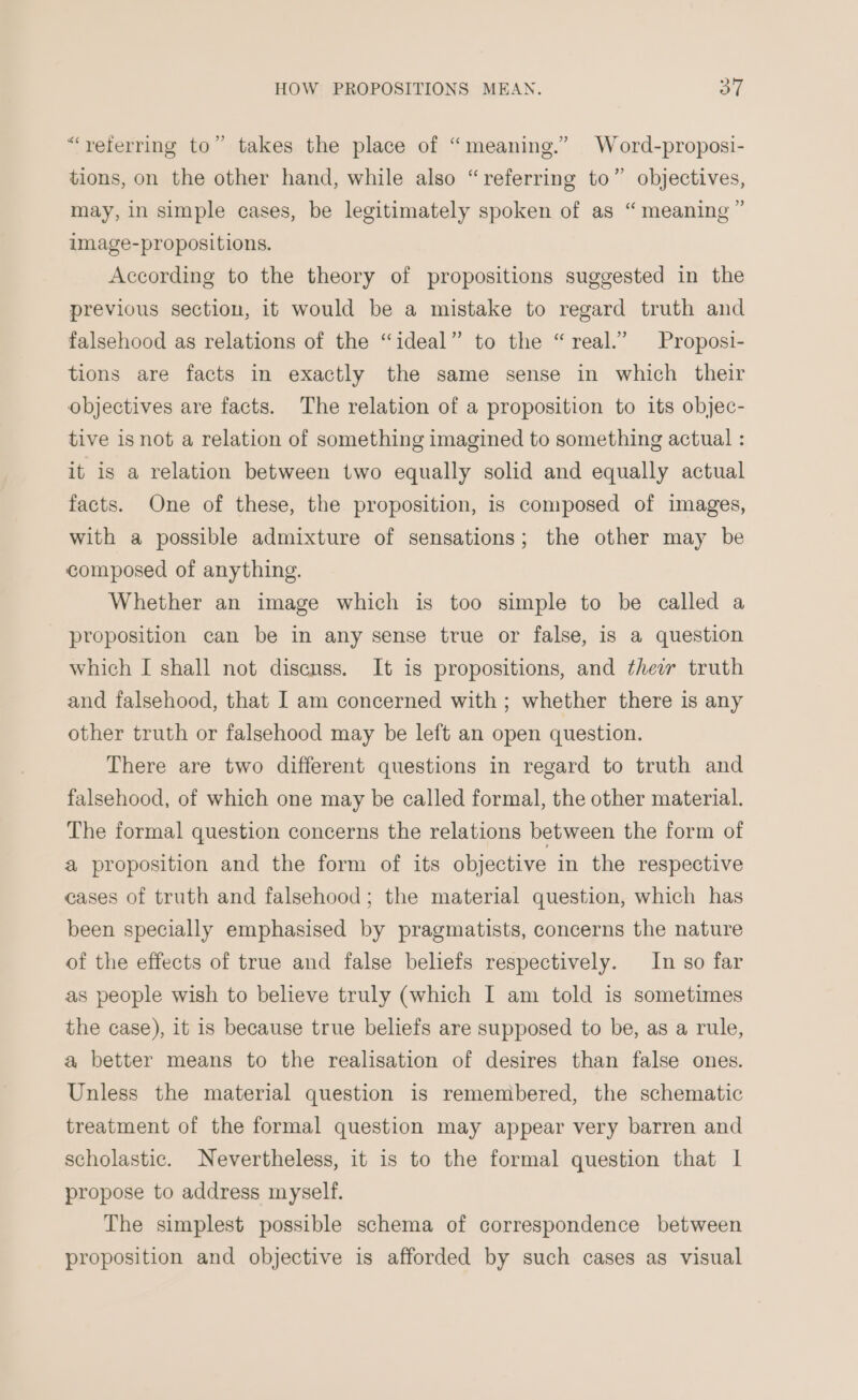 “referring to” takes the place of “meaning.” Word-proposi- tions, on the other hand, while also “referring to” objectives, may, in simple cases, be legitimately spoken of as “ meaning ” image-propositions. According to the theory of propositions suggested in the previous section, it would be a mistake to regard truth and falsehood as relations of the “ideal” to the “real.” Proposi- tions are facts in exactly the same sense in which their objectives are facts. The relation of a proposition to its objec- tive is not a relation of something imagined to something actual : it is a relation between two equally solid and equally actual facts. One of these, the proposition, is composed of images, with a possible admixture of sensations; the other may be composed of anything. Whether an image which is too simple to be called a proposition can be in any sense true or false, is a question which I shall not disenss. It is propositions, and thew truth and falsehood, that I am concerned with ; whether there is any other truth or falsehood may be left an open question. There are two different questions in regard to truth and falsehood, of which one may be called formal, the other material. The formal question concerns the relations between the form of a proposition and the form of its objective in the respective cases of truth and falsehood; the material question, which has been specially emphasised by pragmatists, concerns the nature of the effects of true and false beliefs respectively. In so far as people wish to beleve truly (which I am told is sometimes the case), it is because true beliefs are supposed to be, as a rule, a better means to the realisation of desires than false ones. Unless the material question is remembered, the schematic treatment of the formal question may appear very barren and scholastic. Nevertheless, it is to the formal question that | propose to address myself. The simplest possible schema of correspondence between proposition and objective is afforded by such cases as visual