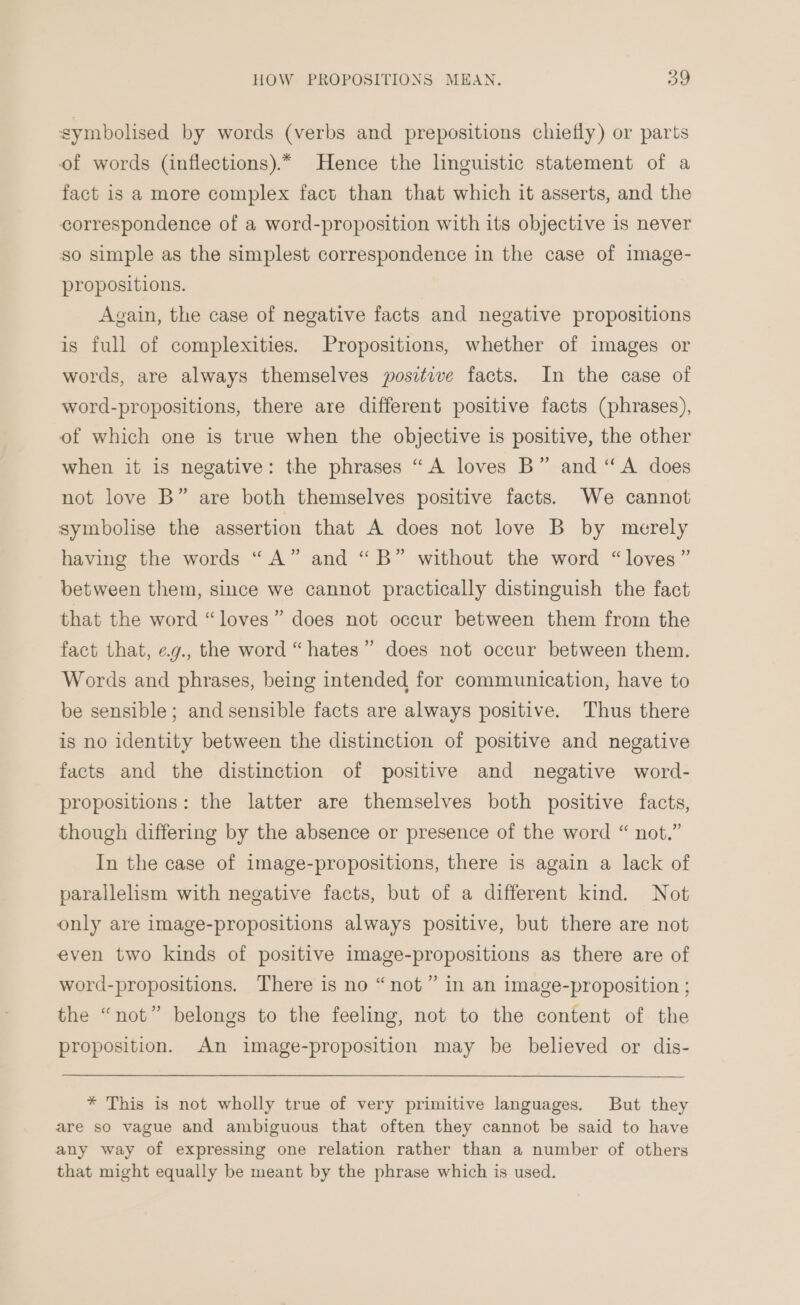 symbolised by words (verbs and prepositions chiefly) or parts of words (inflections).* Hence the lnguistic statement of a fact is a more complex fact than that which it asserts, and the correspondence of a word-proposition with its objective is never so simple as the simplest correspondence in the case of image- propositions. Again, the case of negative facts and negative propositions is full of complexities. Propositions, whether of images or words, are always themselves positive facts. In the case of word-propositions, there are different positive facts (phrases), of which one is true when the objective 1s positive, the other when it is negative: the phrases “A loves B” and “A does not love B” are both themselves positive facts. We cannot symbolise the assertion that A does not love B by merely having the words “A” and “B” without the word “loves” between them, since we cannot practically distinguish the fact that the word “loves” does not occur between them from the fact that, e.g., the word “hates” does not occur between them. Words and phrases, being intended for communication, have to be sensible; and sensible facts are always positive. Thus there is no identity between the distinction of positive and negative facts and the distinction of positive and negative word- propositions: the latter are themselves both positive facts, though differing by the absence or presence of the word “ not.” In the case of image-propositions, there is again a lack of parallelism with negative facts, but of a different kind. Not only are image-propositions always positive, but there are not even two kinds of positive image-propositions as there are of word-propositions. There is no “not” in an image-proposition ; the “not” belongs to the feeling, not to the content of the proposition. An image-proposition may be believed or dis- * This is not wholly true of very primitive languages. But they are so vague and ambiguous that often they cannot be said to have any way of expressing one relation rather than a number of others that might equally be meant by the phrase which is used.