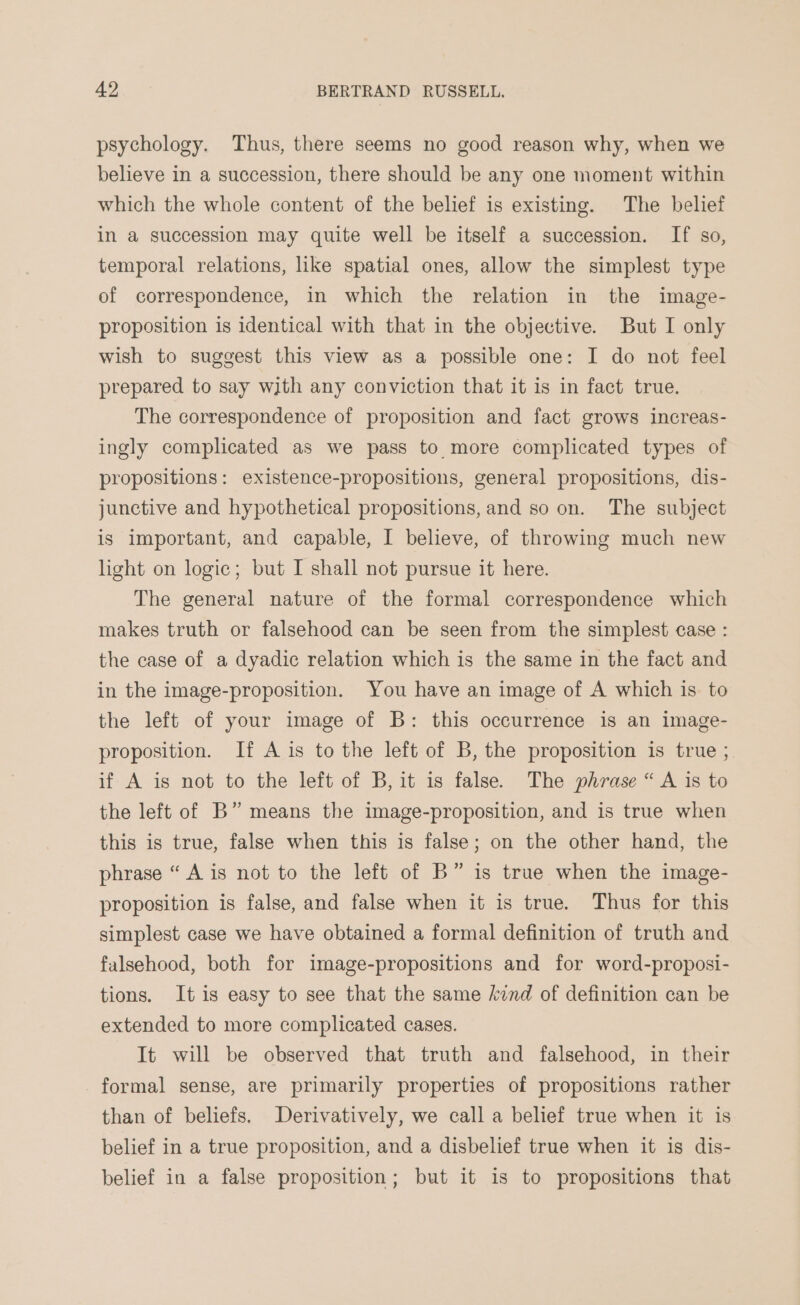 psychology. Thus, there seems no good reason why, when we believe in a succession, there should be any one moment within which the whole content of the belief is existing. The belief in a succession may quite well be itself a succession. If so, temporal relations, like spatial ones, allow the simplest type of correspondence, in which the relation in the image- proposition is identical with that in the objective. But I only wish to suggest this view as a possible one: I do not feel prepared to say with any conviction that it is in fact true. The correspondence of proposition and fact grows increas- ingly complicated as we pass to more complicated types of propositions: existence-propositions, general propositions, dis- junctive and hypothetical propositions, and so on. The subject is important, and capable, I believe, of throwing much new light on logic; but I shall not pursue it here. The general nature of the formal correspondence which makes truth or falsehood can be seen from the simplest case : the case of a dyadic relation which is the same in the fact and in the image-proposition. You have an image of A which is to the left of your image of B: this occurrence is an image- proposition. If A is to the left of B, the proposition is true ; if A is not to the left of B, it is false. The phrase “ A is to the left of B” means the image-proposition, and is true when this is true, false when this is false; on the other hand, the phrase “ A is not to the left of B” is true when the image- proposition is false, and false when it is true. Thus for this simplest case we have obtained a formal definition of truth and falsehood, both for image-propositions and for word-proposi- tions. It is easy to see that the same /ind of definition can be extended to more complicated cases. It will be observed that truth and falsehood, in their formal sense, are primarily properties of propositions rather than of beliefs. Derivatively, we call a belief true when it is belief in a true proposition, and a disbelief true when it is dis- belief in a false proposition; but it is to propositions that
