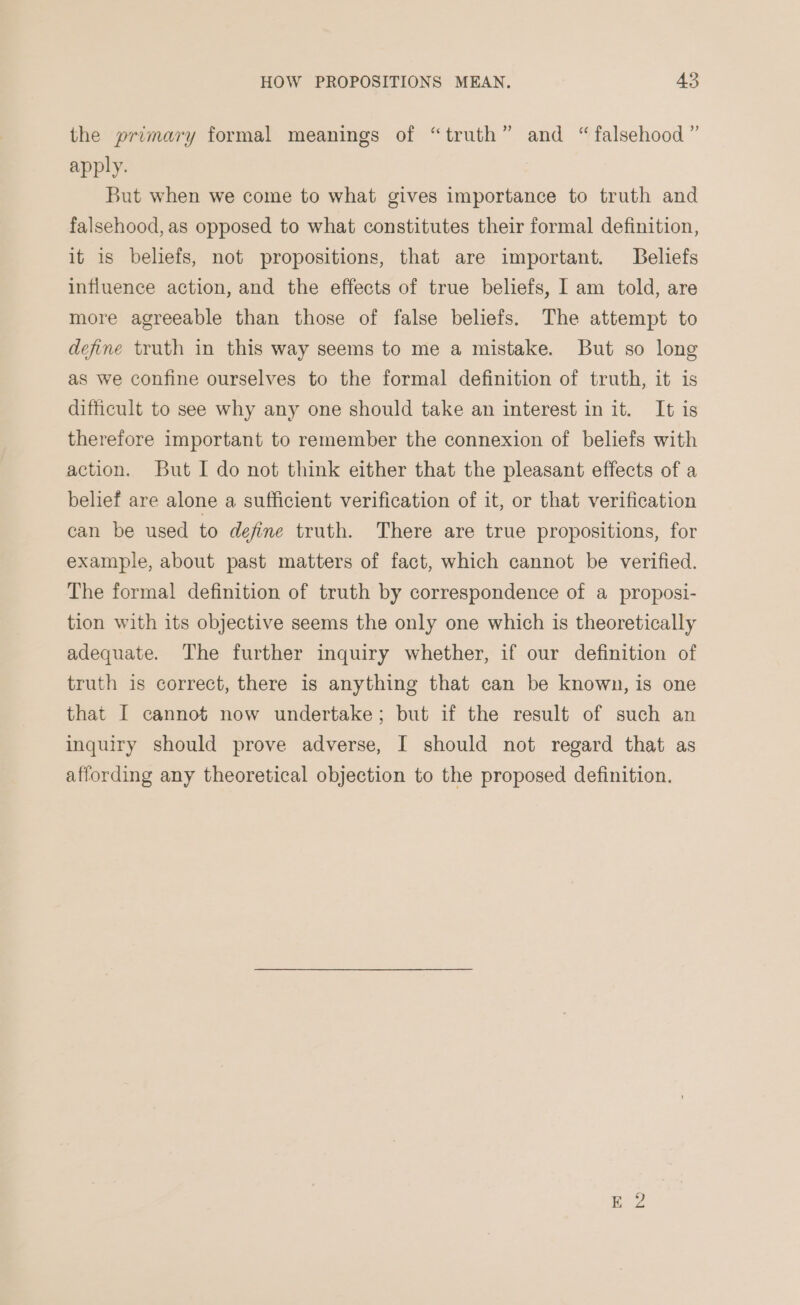 the primary formal meanings of “truth” and “falsehood” apply. But when we come to what gives importance to truth and falsehood, as opposed to what constitutes their formal definition, it is beliefs, not propositions, that are important. Beliefs influence action, and the effects of true beliefs, I am told, are more agreeable than those of false beliefs. The attempt to define truth in this way seems to me a mistake. But so long as we confine ourselves to the formal definition of truth, it is difficult to see why any one should take an interest in it. It is therefore important to remember the connexion of beliefs with action. But I do not think either that the pleasant effects of a belief are alone a sufficient verification of it, or that verification can be used to define truth. There are true propositions, for example, about past matters of fact, which cannot be verified. The formal definition of truth by correspondence of a proposi- tion with its objective seems the only one which is theoretically adequate. The further inquiry whether, if our definition of truth is correct, there is anything that can be known, is one that I cannot now undertake; but if the result of such an inquiry should prove adverse, I should not regard that as affording any theoretical objection to the proposed definition.