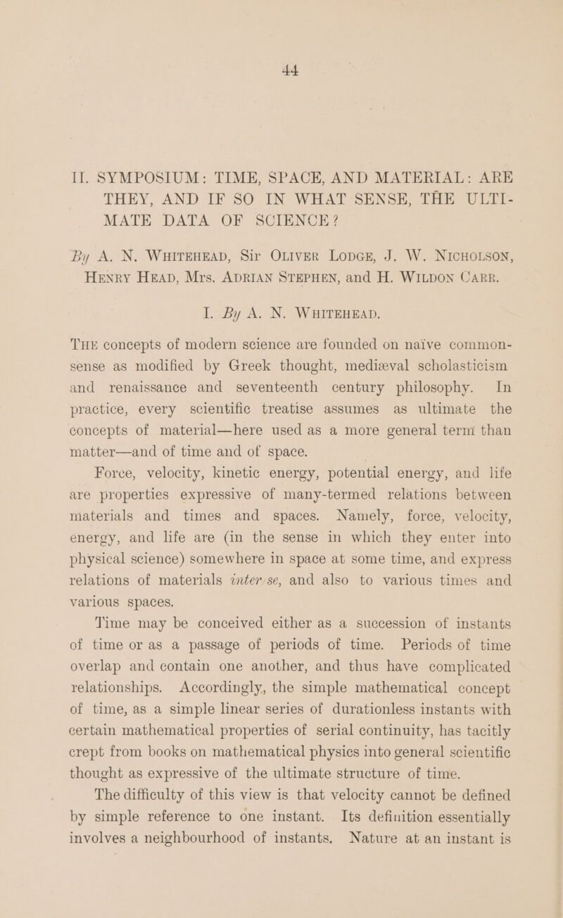 $4 Il. SYMPOSIUM: TIME, SPACE, AND MATERIAL: ARE THEY, AND IF SQ IN WHAT SENSE, TH ULTI- MATE DATA OF SCIENCE? By A. N. WHITEHEAD, Sir OLIvER Lopas, J. W. NICHOLSON, Henry HEAD, Mrs. ADRIAN STEPHEN, and H. WILDON Carr. I. By A. N. WHITEHEAD. THE concepts of modern science are founded on naive common- sense as modified by Greek thought, medieval scholasticism and renaissance and seventeenth century philosophy. In practice, every scientific treatise assumes as ultimate the concepts of material—here used as a more general term than matter—and of time and of space. | Force, velocity, kinetic energy, potential energy, and life are properties expressive of many-termed relations between materials and times and spaces. Namely, force, velocity, energy, and life are (in the sense in which they enter into physical science) somewhere in space at some time, and express relations of materials wterse, and also to various times and various spaces. Time may be conceived either as a succession of instants of time or as a passage of periods of time. Periods of time overlap and contain one another, and thus have complicated relationships. Accordingly, the simple mathematical concept | of time, as a simple linear series of durationless instants with certain mathematical properties of serial continuity, has tacitly crept from books on mathematical physics into general scientific thought as expressive of the ultimate structure of time. The difficulty of this view is that velocity cannot be defined by simple reference to one instant. Its definition essentially involves a neighbourhood of instants. Nature at an instant is