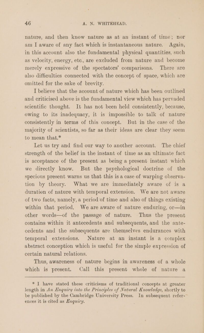 nature, and then know nature as at an instant of time; nor am I aware of any fact which is instantaneous nature. Again, in this account also the fundamental physical quantities, such as velocity, energy, etc., are excluded from nature and become merely expressive of the spectators’ comparisons. There are also difficulties connected with the concept of space, which are omitted for the sake of brevity. I believe that the account of nature which has been outlined and criticised above is the fundamental view which has pervaded scientific thought. It has not been held consistently, because, owing to its inadequacy, it is impossible to talk of nature consistently in terms of this concept. But in the case of the majority of scientists, so far as their ideas are clear they seem to mean that.* Let us try and find our way to another account. The chief strength of the belief in the instant of time as an ultimate fact is acceptance of the present as being a present instant which we directly know. But the psychological doctrine of the specious present warns us that this is a case of warping observa- tion by theory. What we are immediately aware of is a duration of nature with temporal extension. We are not aware of two facts, namely, a period of time and also of things existing within that period. We are aware of nature enduring, or—in other words—of the passage of nature. Thus the present contains within it antecedents and subsequents, and the ante- cedents and the subsequents are themselves endurances with temporal extensions. Nature at an instant is a complex abstract conception which is useful for the simple expression of certain natural relations. Thus, awareness of nature begins in awareness of a whole which is present. Call this present whole of nature a * IT have stated these criticisms of traditional concepts at greater length in An Enquiry into the Principles of Natural Knowledge, shortly to be published by the Cambridge University Press. In subsequent refer-~ ences it is cited as Enquiry.