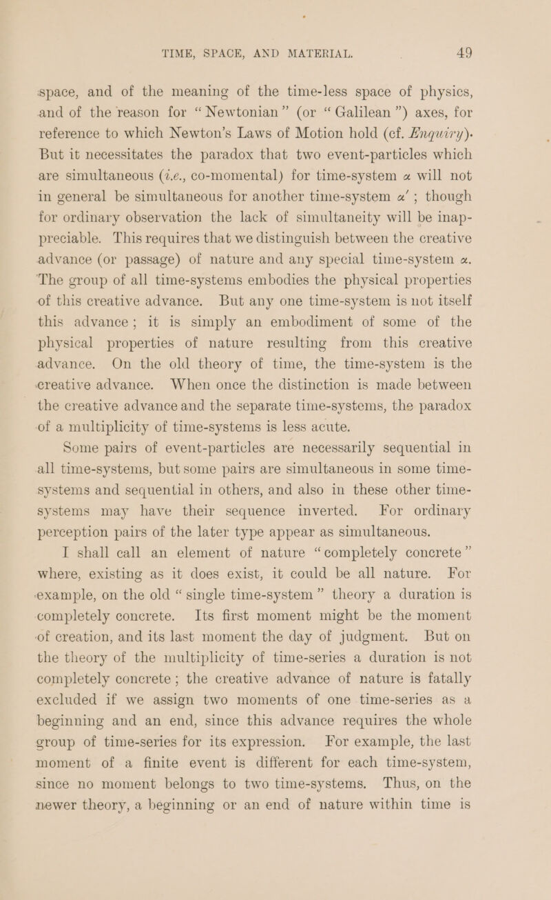 space, and of the meaning of the time-less space of physics, and of the reason for “ Newtonian” (or “ Galilean ”) axes, for reference to which Newton’s Laws of Motion hold (cf. Engwiry). But it necessitates the paradox that two event-particles which are simultaneous (7.¢., co-momental) for time-system « will not in general be simultaneous for another time-system «’ ; though for ordinary observation the lack of simultaneity will be inap- preciable. This requires that we distinguish between the creative advance (or passage) of nature and any special time-system a. The group of all time-systems embodies the physical properties of this creative advance. But any one time-system is not itself this advance; it is simply an embodiment of some of the physical properties of nature resulting from this creative advance. On the old theory of time, the time-system is the creative advance. When once the distinction is made between the creative advance and the separate time-systems, the paradox of a multiplicity of time-systems is less acute. Some pairs of event-particles are necessarily sequential in all time-systems, but some pairs are simultaneous in some time- systems and sequential in others, and also in these other time- systems may have their sequence inverted. For ordinary perception pairs of the later type appear as simultaneous. I shall call an element of nature “completely concrete ” where, existing as it does exist, it could be all nature. For example, on the old “ single time-system ” theory a duration is completely concrete. Its first moment might be the moment of creation, and its last moment the day of judgment. But on the theory of the multiplicity of time-series a duration is not completely concrete ; the creative advance of nature is fatally excluded if we assign two moments of one time-series as a beginning and an end, since this advance requires the whole group of time-series for its expression. For example, the last moment of a finite event is different for each time-system, since no moment belongs to two time-systems. Thus, on the newer theory, a beginning or an end of nature within time is